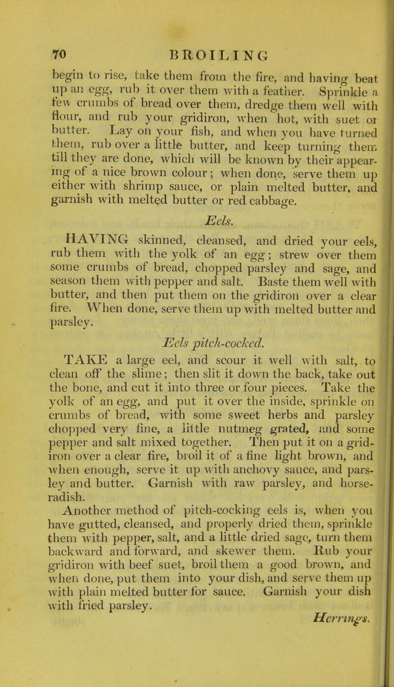 begin to rise, take them from tlie fire, and having beat 11]) an egg, rub it over tliem with a featrier. Sprinkle a tew crumbs of bread over them, dredge them well with Hour, and rub your gridiron, when hot, with suet oi butter. Lay on your fish, and when you have turned them, rub over a little butter, and keep turning them till they are done, which will be known by their appear- ing of a nice brown colour; when done, serve them up either with shrimp sauce, or plain melted butter, and gai-nish with melted butter or red cabbage. Eels. having skinned, cleansed, and dried your eels, rub them with the yolk of an egg; strew over them some crumbs of bread, chopped parsley and sage, and season them with pepper and salt. Baste them w^ell with butter, and then put them on the gridiron over a clear fire. When done, serve them up with melted butter and parsley. Eels pitch-cocked. TAKE a large eel, and scour it Avell with salt, to clean off the slime; then slit it down the back, take out the bone, and cut it into three or four pieces. Take the yolk of an egg, and put it over the inside, sprinkle on crumbs of bread, with some sweet herbs and parsley chopped very fine, a little nutmeg grated, and some pepper and salt mixed together. Then put it on a grid- iron over a clear fire, broil it of a fine light brown, and when enough, serve it up with anchovy sauce, and pars- ley and butter. Garnish with raw parsley, and horse- radish. Another method of pitch-cocking eels is, when you have gutted, cleansed, and properly dried tliem, sprinkle them with pepper, salt, and a little dried sage, turn them backward and forward, and skewer them. Hub your gridiron with beef suet, broil them a good bj’own, and when done, put them into your dish, and serve them up with plain melted butter tor sauce. Garnish your dish with fried parsley. Herrings.