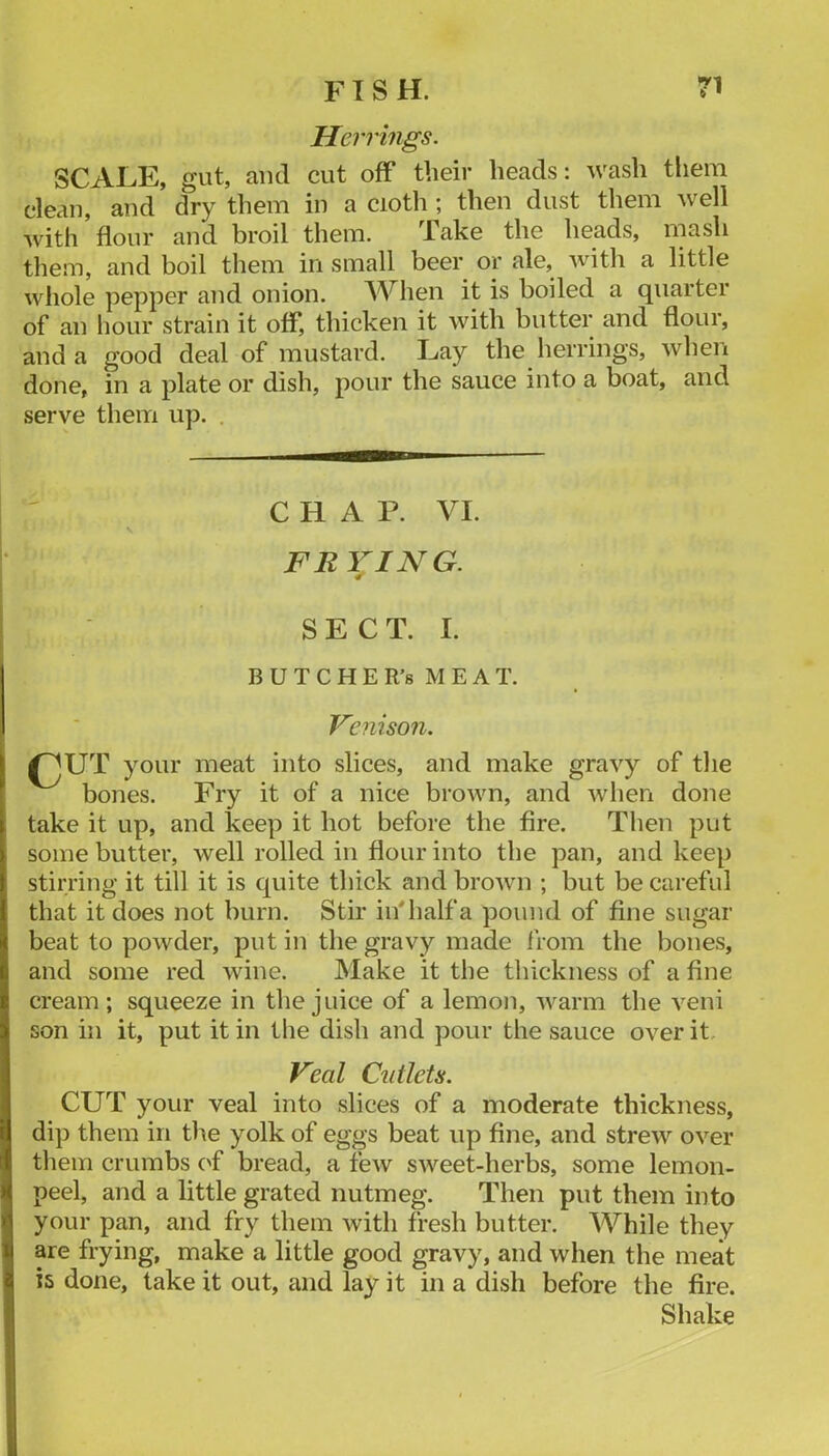 Herrings. SCALE, gut, and cut off their heads; wash them clean, and dry them in a cioth ; then dust them well with flour and broil them. Take the heads, mash them, and boil them in small beer or ale, with a little whole pepper and onion. AVhen it is boiled a quarter of an liour strain it off, thicken it with butter and flour, and a good deal of mustard. Lay the herrings, when done, in a plate or dish, pour the sauce into a boat, and serve them up. . CHAP. VI. FRYING. SECT. I. B U T C H E R’8 M E A T. Venison. ^UT your meat into slices, and make gravy of the bones. Fry it of a nice brown, and when done take it up, and keep it hot before the fire. Then put some butter, well rolled in flour into the pan, and keej) stirring it till it is quite thick and brown ; but be careful that it does not burn. Stir in* half a pound of fine sugar beat to powder, put in the gravy made from the bones, and some red wine. Make it the thickness of a fine cream; squeeze in the juice of a lemon, warm the veni son in it, put it in the dish and pour the sauce over it, Veal Cutlets. CUT your veal into slices of a moderate thickness, dip them in the yolk of eggs beat up fine, and strew over them crumbs ('f bread, a few sweet-herbs, some lemon- peel, and a little grated nutmeg. Then put them into your pan, and fry them with fresh butter. While they are frying, make a little good gravy, and when the meat is done, lake it out, and lay it in a dish before the fire. Shake