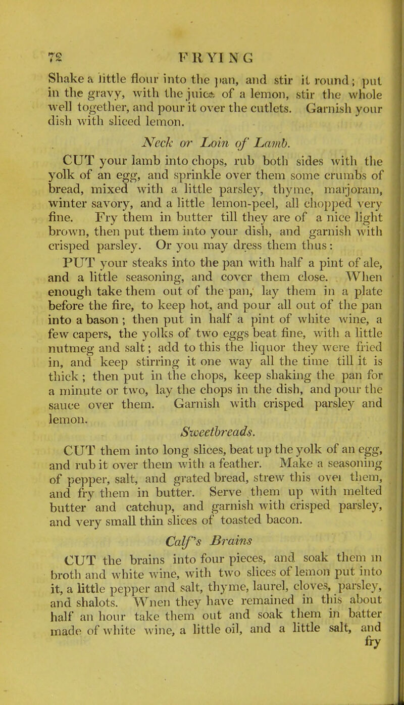 Shake a Jittle flour into tlie ]tan, and stir it round; put in the gravy, with the juic;*. of a lemon, stir tlie whole well together, and pour it over the cutlets. Garnish your dish with sliced lemon. Neck or Imn of Lamb. CUT your lamb into chops, rub both sides with the yolk of an egg, and sprinkle over them some crumbs of bread, mixed with a little parsley, thyme, marjoram, winter savory, and a little lemon-peel, all chopped very fine. Fry them in butter till they are of a nice light brown, then put them into your dish, and garnish with crisped parsley. Or you may dress them thus: PUT your steaks into the pan with half a pint of ale, and a little seasoning, and cover them close. When enough take them out of the pan; lay them in a jjlate before the fire, to keep hot, and pour all out of the pan into a bason; then put in half a pint of white \vine, a few capers, the yolks of two eggs beat fine, with a little nutmeg and salt; add to this the liquor they were fried in, and keep stirring it one way all the time till it is thick ; then put in the chops, keep shaking the pan for a minute or two, lay the chops in the dish, and pour the sauce over them. Garnish with crisped parsley and lemon. Sweetbreads. CUT them into long slices, beat up the yolk of an egg, and rub it over them with a feather. Make a seasoning of pepper, salt, and grated bread, strew this ovei them, and fry them in butter. Serve them up with melted butter and catchup, and garnish with crisped parsley, and very small thin slices of toasted bacon. Calf's Brains CUT the brains into four pieces, and soak them m broth and white wine, with two slices of lemon put into it, a little pepper and salt, thyme, laurel, cloves, parsley, and shalots. AYnen they have remained in this about half an hour take them out and soak them in batter made of white wine, a little oil, and a little salt, and