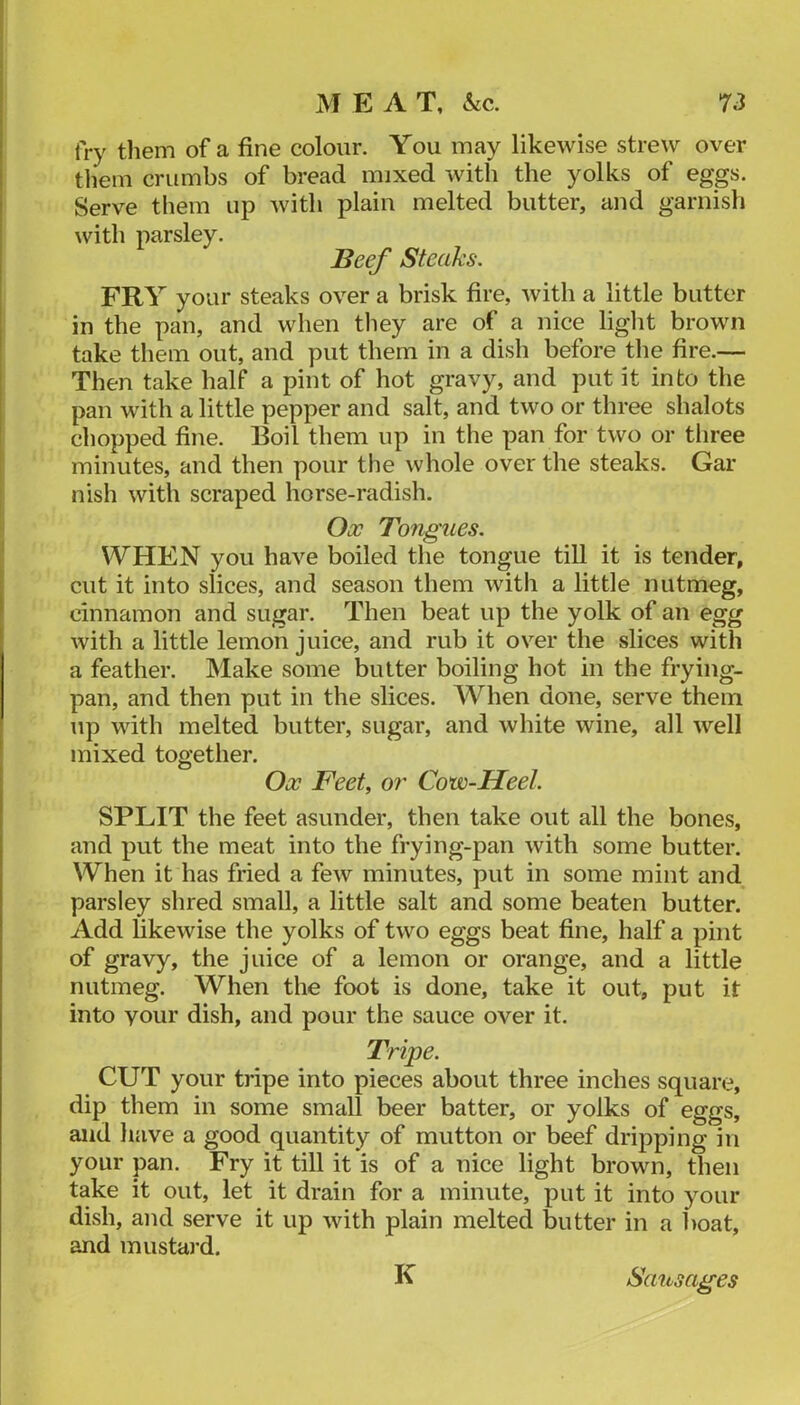 fry tliem of a fine colour. You may likewise strew over them crumbs of bread mixed with the yolks of eggs. Serve them up with plain melted butter, and garnisli with parsley. Beef Steaks. FRY your steaks over a brisk fire, with a little butter in the pan, and when they are of a nice liglit brown take them out, and put them in a dish before the fire.— Then take half a pint of hot gravy, and put it into the pan with a little pepper and salt, and two or three shalots chopped fine. Boil them up in the pan for two or tliree minutes, and then pour the whole over the steaks. Gar nish with scraped horse-radish. Ox Tongues. WHEN you have boiled the tongue till it is tender, cut it into slices, and season them witli a little nutmeg, cinnamon and sugar. Then beat up the yolk of an egg with a little lemon juice, and rub it over the slices with a feather. Make some butter boiling hot in the frying- pan, and then put in the slices. When done, serve them up with melted butter, sugar, and white wine, all well mixed together. Ox Feet, o?' Cow-Heel. SPLIT the feet asunder, then take out all the bones, and put the meat into the frying-pan with some butter. When it has fried a few minutes, put in some mint and parsley shred small, a little salt and some beaten butter. Add likewise the yolks of two eggs beat fine, half a pint of gravy, the juice of a lemon or orange, and a little nutmeg. When the foot is done, take it out, put it into your dish, and pour the sauce over it. Tripe. CUT your tripe into pieces about three inches square, dip them in some small beer batter, or yolks of eggs, and have a good quantity of mutton or beef dripping in your pan. Fry it till it is of a nice light brown, then take it out, let it drain for a minute, put it into your dish, and serve it up with plain melted butter in a boat, and mustard. K Sausages