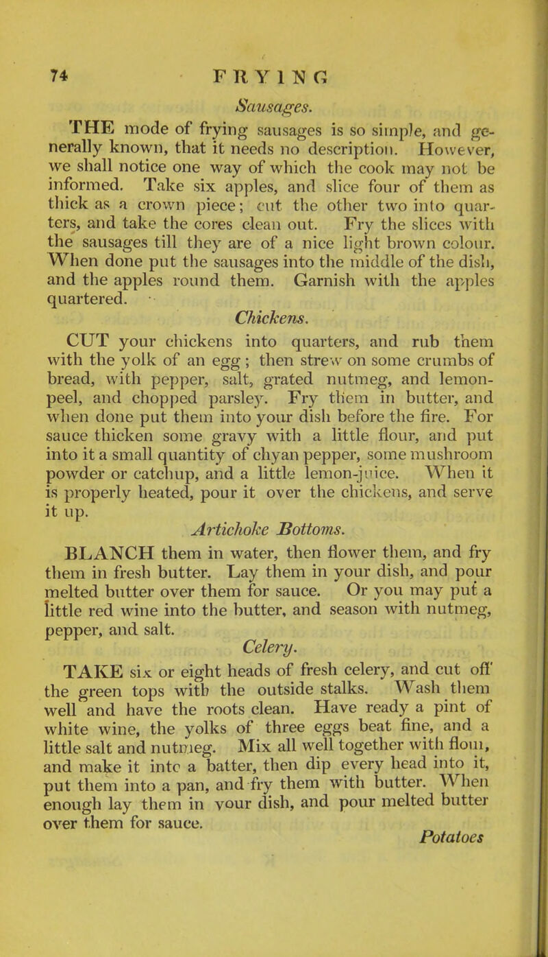 Sausages. THE mode of frying sausages is so siinpie, and ge- nerally known, that it needs no description. However, we shall notice one way of which the cook may not be informed. Take six apples, and slice four of them as thick as a crown piece; cut the other two into quar- ters, and take the cores clean out. Fry the slices with the sausages till tliey are of a nice light brown colour. Wlien done put the sausages into the middle of the dish, and the apples round them. Garnish with the ap/ples quartered. Chickens. CUT your chickens into quarters, and rub them with the yolk of an egg ; then strew on some crumbs of bread, with pepper, salt, grated nutmeg, and lemon- peel, and chopjied parsley. Fry them in butter, and when done put them into your dish before the fire. For sauce thicken some gravy with a little flour, and put into it a small quantity of chyan pepper, some mushroom powder or catchup, and a little lemon-juice. When it is properly heated, pour it over the chickens, and serve it up. Artichoke Bottoms. BLANCH them in water, then flower them, and fry them in fresh butter. Lay them in your dish, and pour melted butter over them for sauce. Or you may put a little red wine into the butter, and season with nutmeg, pepper, and salt. Celery. TAKE six or eight heads of fresh celery, and cut off the green tops with the outside stalks, ^Yash them well and have the roots clean. Have ready a pint of white wine, the yolks of three eggs beat fine, and a little salt and nutmeg. Mix all well together with floui, and make it into a batter, then dip every head into it, put them into a pan, and fry them with butter. When enough lay them in vour dish, and pour melted butter OA^er them for sauce. Potatoes