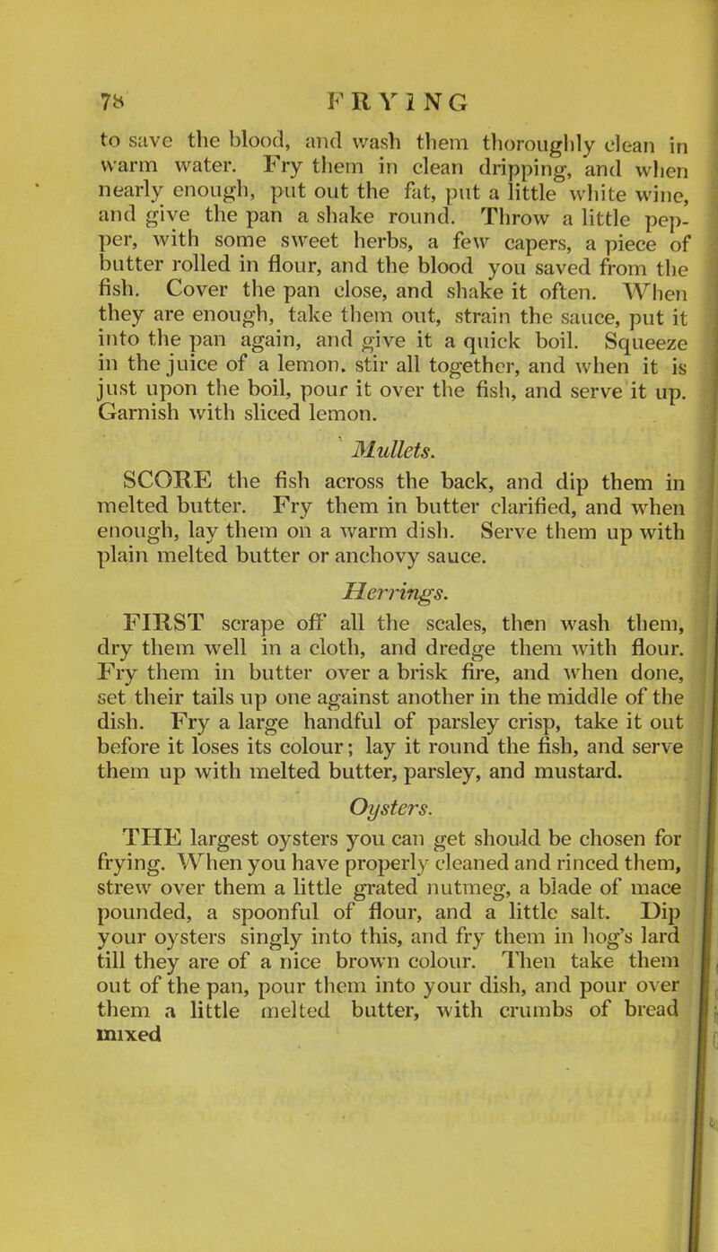 to save the blood, and wash tliein thoroiiglily clean in warm water. Fry them in clean dripping, and when nearly enough, put out the fat, put a little white wine, and give the pan a shake round. Throw a little pep- per, with some sweet herbs, a few capers, a piece of butter rolled in flour, and the blood you saved from the fish. Cover the pan close, and shake it often. When | they are enough, take them out, strain the sauce, put it into the pan again, and give it a quick boil. Squeeze in the juice of a lemon, stir all together, and when it is just upon the boil, pour it over the fish, and serve it up. Garnish with sliced lemon. Mullets. SCORE the fish across the back, and dip them in melted butter. Fry them in butter clarified, and when enough, lay them on a warm dish. Serve them up with plain melted butter or anchovy sauce. Herrings. FIRST scrape off all the scales, then wash them, dry them well in a cloth, and dredge them with flour. Fry them in butter over a brisk fire, and ^vhen done, set their tails up one against another in the middle of the dish. Fry a large handful of parsley crisp, take it out before it loses its colour; lay it round the fish, and serve them up with melted butter, parsley, and mustard. Oysters. THE largest oysters you can get should be chosen for frying. When you have properly cleaned and rinced them, strew over them a little gi'ated nutmeg, a blade of mace pounded, a spoonful of flour, and a little salt. Dip your oysters singly into this, and fry them in liog’s lard till they are of a nice brown colour. Then take them out of the pan, pour them into your dish, and pour over them a little melted butter, with crumbs of bread mixed