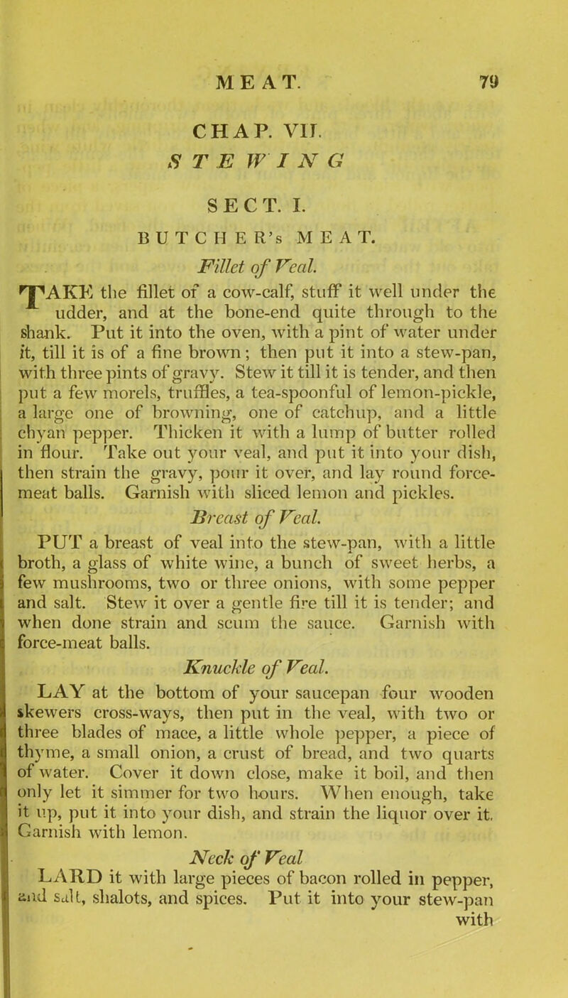 CHAP. VIT. S T E W I N G SECT. I. B U T C H E R’s MEAT. Fillet of Veal. ^^AKE the fillet of a cow-calf, stuff it well under the udder, and at the bone-end quite through to the shank. Put it into the oven, with a pint of water under it, till it is of a fine brown; then put it into a stew-pan, I with three pints of gravy. Stew it till it is tender, and then I put a few morels, truffles, a tea-spoonful of lemon-pickle, a large one of browning, one of catchup, and a little chyan pepper. Thicken it with a lump of butter rolled in flour. Take out your veal, and put it into your dish, then strain the gravy, pour it over, and lay round force- meat balls. Garnish with sliced lemon and pickles. Breast of Veal. PUT a breast of veal into the stew-pan, with a little broth, a glass of white wine, a bunch of sweet herbs, a few mushrooms, two or three onions, with some pepper and salt. Stew it over a gentle fire till it is tender; and when done strain and scum the sauce. Garnish with force-meat balls. Knuckle of Veal. LAY at the bottom of your saucepan four wooden skewers cross-ways, then put in the veal, with two or three blades of mace, a little whole ])epper, a piece of thyme, a small onion, a crust of bread, and two quarts of water. Cover it down close, make it boil, and then only let it simmer for two hours. When enough, take it up, put it into your dish, and strain the liquor over it. Garnish with lemon. Neck of Veal I LARD it with large pieces of bacon rolled in pepper, aiid salt, shalots, and spices. Put it into your stew-pan with