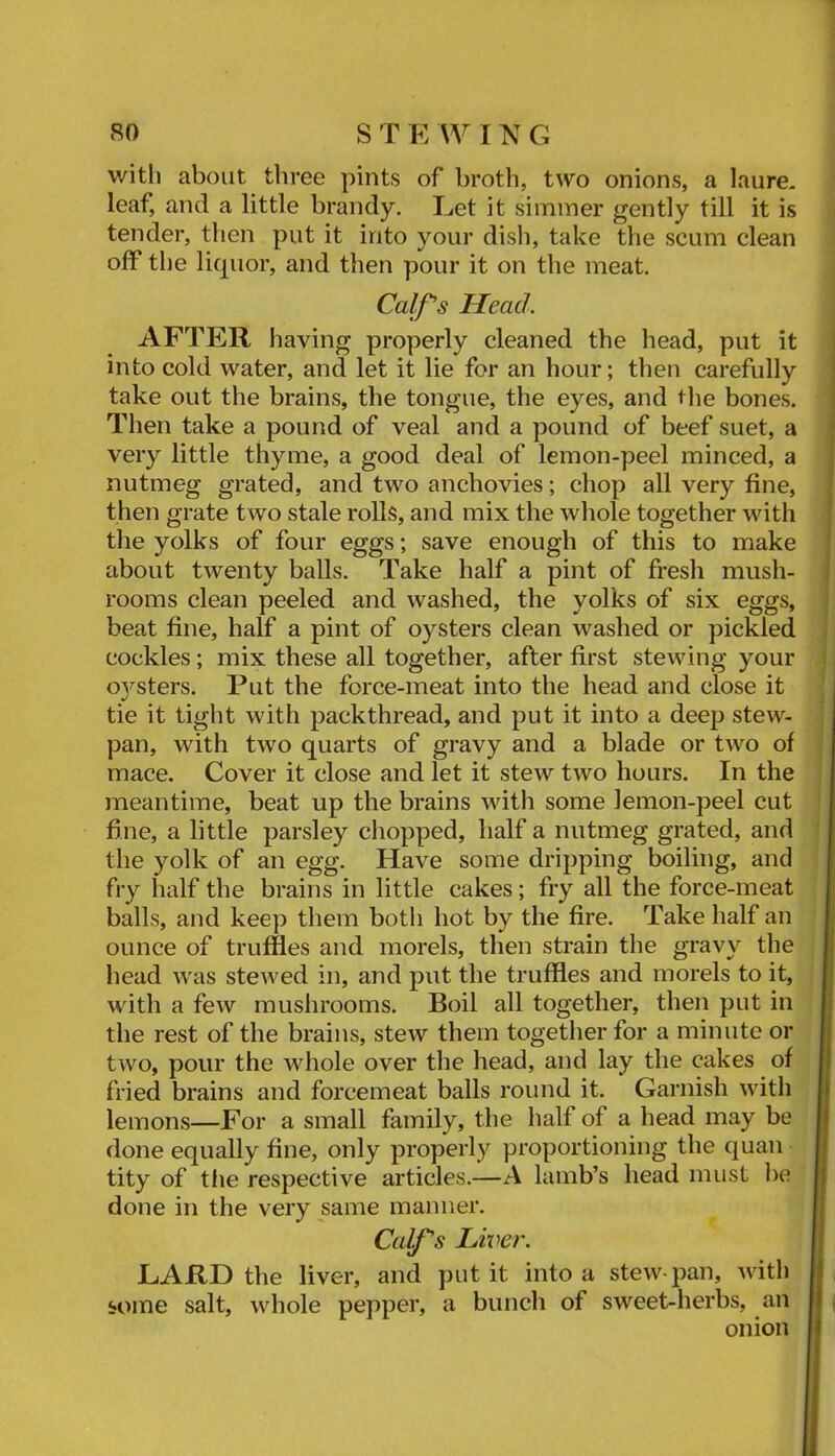 with about three pints of broth, two onions, a laure, leaf, and a little brandy. Eet it simmer gently till it is tender, then put it into your dish, take the scum clean off the licpior, and then pour it on the meat. Calf's Head. AFTER having properly cleaned the head, put it into cold water, and let it lie for an hour; then carefully take out the brains, the tongue, the eyes, and the bones. Then take a pound of veal and a pound of beef suet, a ' very little thyme, a good deal of lemon-peel minced, a ; nutmeg grated, and two anchovies; chop all very fine, then grate two stale rolls, and mix the whole together with the yolks of four eggs; save enough of this to make about twenty balls. Take half a pint of fresh mush- rooms clean peeled and washed, the yolks of six eggs, beat fine, half a pint of oysters clean washed or pickled cockles; mix these all together, after first stewing your ovsters. Put the force-meat into the head and close it tie it tight with packthread, and put it into a deep stew- pan, with two quarts of gravy and a blade or two of mace. Cover it close and let it stew two hours. In the meantime, beat up the brains with some lemon-peel cut fine, a little parsley chopped, half a nutmeg grated, and the yolk of an egg. Have some dripping boiling, and fry half the brains in little cakes; fry all the force-meat balls, and keep them both hot by the fire. Take half an ounce of truffles and morels, then strain the gravy the head was stewed in, and put the truffles and morels to it, with a few mushrooms. Boil all together, then put in ! the rest of the brains, stew them together for a minute or two, pour the whole over the head, and lay the cakes of fried brains and forcemeat balls round it. Garnish with lemons—For a small family, the half of a head may be done equally fine, only properly proportioning the quan tity of the respective articles.—A lamb’s head must be I done in the very same manner. H Calf's Liver. R LARD the liver, and put it into a stew-pan, with H , some salt, whole pepper, a bunch of sweet-herbs, an R j onion H