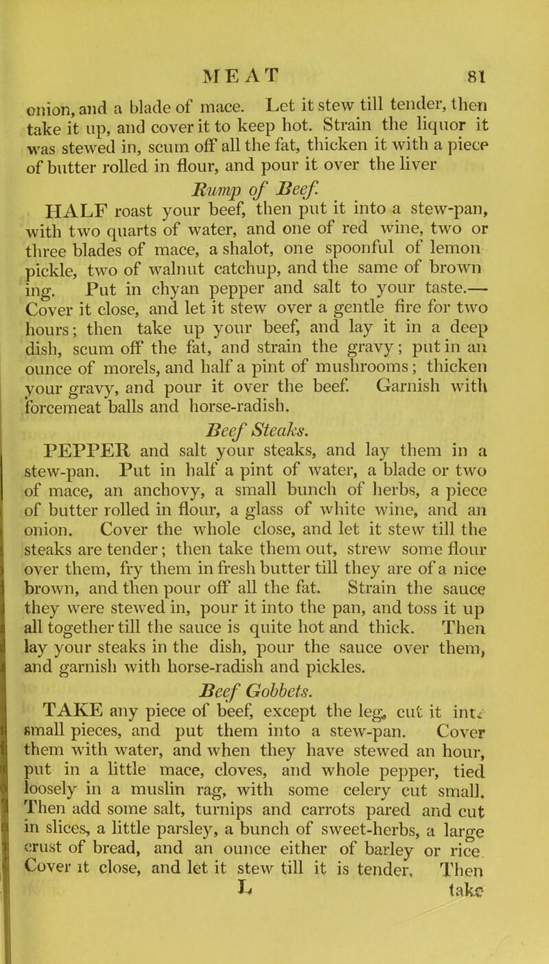 onion, and a blade of mace. Let it stew till tender, then take it up, and cover it to keep hot. Strain the liquor it was stewed in, scum off all the fat, thicken it with a piece of butter rolled in flour, and pour it over the liver Rump of Beef. HALE roast your beef, then put it into a stew-pan, with two quarts of water, and one of red wine, two or three blades of mace, a shalot, one spoonful of lemon pickle, two of walnut catchup, and the same of brown ing. Put in chyan pepper and salt to your taste.— Cover it close, and let it stew over a gentle fire for two hours; then take up your beef, and lay it in a deep dish, scum off the fat, and strain the gravy; put in an ounce of morels, and half a pint of mushrooms; thicken your gravy, and pour it over the beef. Garnish with forcemeat balls and horse-radish. Beef Steaks. PEPPER and salt your steaks, and lay them in a stew-pan. Put in half a pint of water, a blade or two of mace, an anchovy, a small bunch of lierbs, a piece of butter rolled in flour, a glass of white wine, and an onion. Cover the whole close, and let it stew till the steaks are tender; then take them out, strew some flour over them, fry them in fresh butter till they are of a nice brown, and then pour off all the fat. Strain the sauce they were stewed in, pour it into the pan, and toss it up all together till the sauce is quite hot and thick. Then lay your steaks in the dish, pour the sauce over them, and garnish with horse-radish and pickles. Beef Gobbets. TAKE any piece of beef, except the leg;, cut it inti small pieces, and put them into a stew-pan. Cover them with water, and when they have stewed an hour, put in a little mace, cloves, and whole pepper, tied loosely in a muslin rag, with some celery cut small. Then add some salt, turnips and carrots pared and cut in slices, a little parsle}q a bunch of sweet-herbs, a large crust of bread, and an ounce either of barley or rice. Cover it close, and let it stew till it is tender. Then take