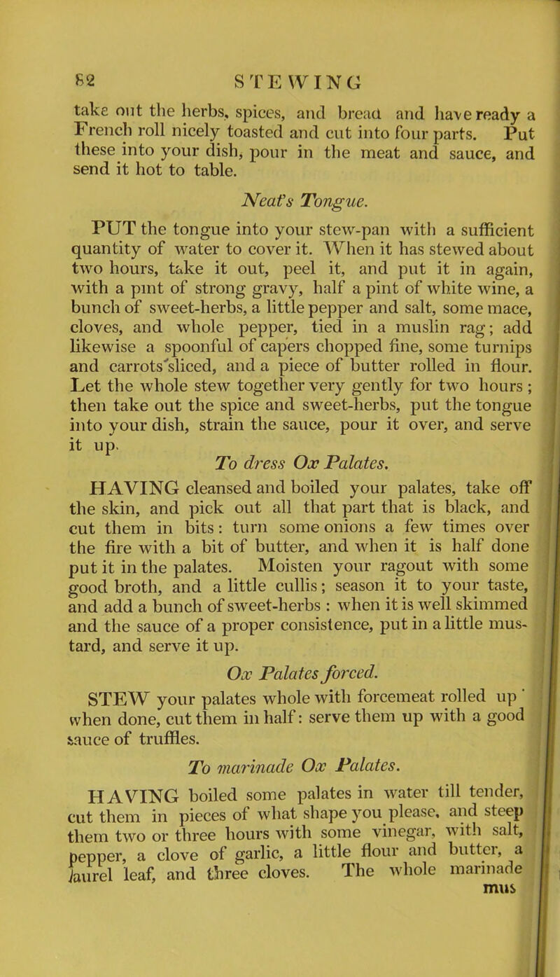 take out the lierbs, spices, and bread and lia\ereadya French roll nicely toasted and cut into four parts. Put these into your dishj pour in the meat and sauce, and send it hot to table. PUT the tongue into your stew-pan with a sufficient quantity of water to cover it. When it has stewed about two hours, take it out, peel it, and put it in again, ! with a pint of strong gravy, half a pint of white wine, a ! bunch of sweet-herbs, a little pepper and salt, some mace, I cloves, and whole pepper, tied in a muslin rag; add likewise a spoonful of capers chopped fine, some turnips and carrots'sliced, and a piece of butter rolled in flour. Let the whole stew together very gently for two hours ; then take out the spice and sweet-herbs, put the tongue into your dish, strain the sauce, pour it over, and serve it up. HAVING cleansed and boiled your palates, take off the skin, and pick out all that part that is black, and cut them in bits: turn some onions a few times over the fire with a bit of butter, and when it is half done put it in the palates. Moisten your ragout with some good broth, and a little cullis; season it to your taste, and add a bunch of sweet-herbs : when it is well skimmed and the sauce of a proper consistence, put in a little mus- tard, and serve it up. STEW your palates whole with forcemeat rolled up ' when done, cut them in half: serve them up with a good iauce of truffles. HAVING boiled some palates in water till tender, cut them in pieces of what shape you please, and steep them two or three hours with some vinegar, with salt, pepper, a clove of garlic, a little flour and butter, a faurel leaf, and three cloves. The whole marinade | Neafs Tongue. To dress Ox Palates. Ox Palates forced. To marinade Ox Palates. mus