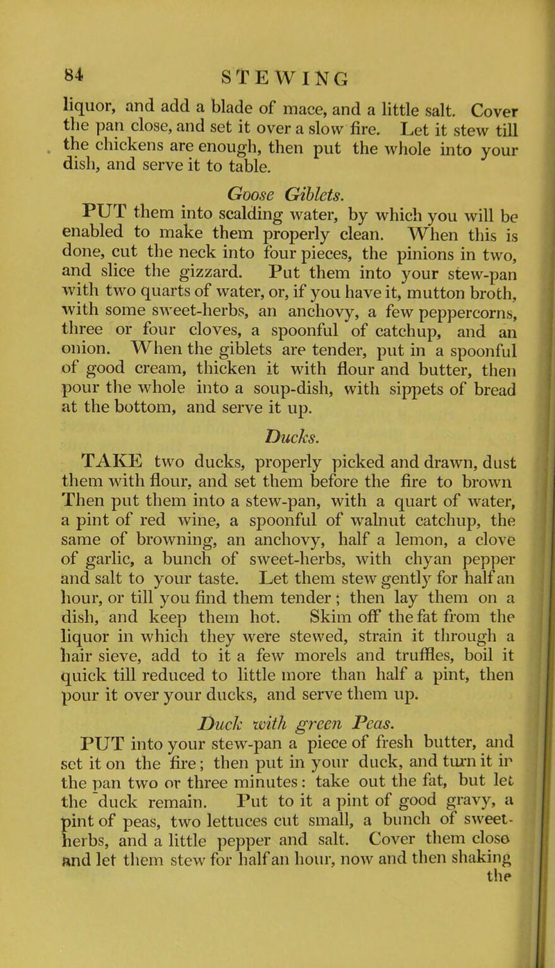 liquor, and add a blade of mace, and a little salt. Cover the pan close, and set it over a slow fire. Let it stew till , the chickens are enough, then put the whole into your dish, and serve it to table. Goose Giblets. PUT them into scalding water, by which you will be enabled to make them properly clean. When this is done, cut the neck into four pieces, the pinions in two, and slice the gizzard. Put them into your stew-pan with two quarts of water, or, if you have it, mutton broth, with some sweet-herbs, an anchovy, a few peppercorns, three or four cloves, a spoonful of catchup, and an onion. When the giblets are tender, put in a spoonful of good cream, thicken it with flour and butter, then pour the whole into a soup-dish, with sippets of bread at the bottom, and serve it up. Ducks. TAKE two ducks, properly picked and drawn, dust them with flour, and set them before the fire to brown Then put them into a stew-pan, with a quart of water, a pint of red wine, a spoonful of walnut catchup, the same of browning, an anchovy, half a lemon, a clove of garlic, a bunch of sweet-herbs, with chyan pepper and salt to your taste. Let them stew gently for half an hour, or till you find them tender; then lay them on a dish, and keep them hot. Skim off the fat from the liquor in which they were stewed, strain it through a hair sieve, add to it a few morels and truffles, boil it quick till reduced to little more than half a pint, then pour it over your ducks, and serve them up. Duck with green Peas. PUT into your stew-pan a piece of fresh butter, and set it on the fire; then put in your duck, and tm-nit ir the pan two or three minutes: take out the fat, but let the duck remain. Put to it a pint of good gravy, a pint of peas, two lettuces cut small, a bunch of sweet- herbs, and a little pepper and salt. Cover them closo and let them stew for half an hour, now and then shaking the