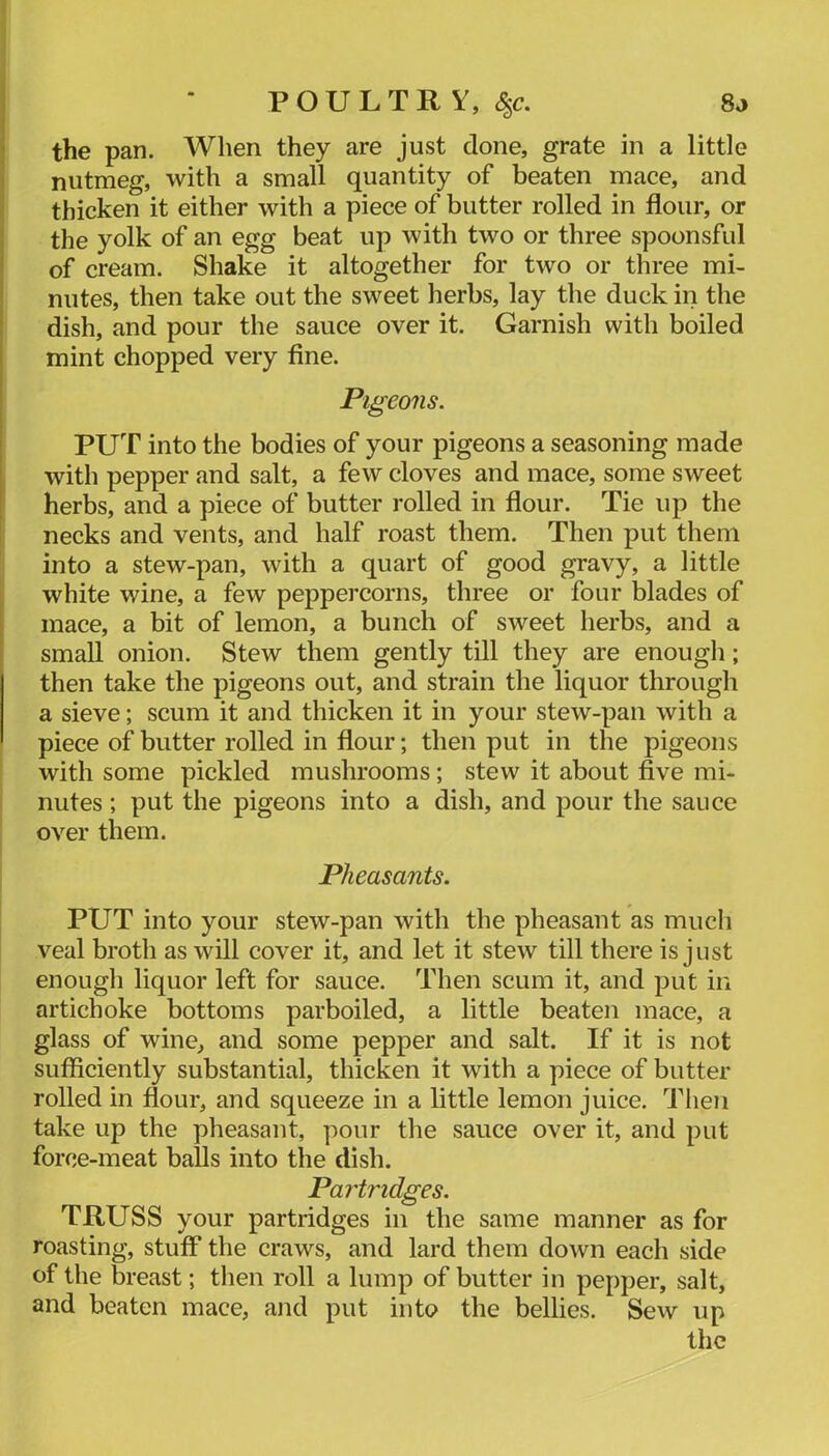 8o POULTRY, <|c. the pan. When they are just done, grate in a little nutmeg, with a small quantity of beaten mace, and thicken it either with a piece of butter rolled in flour, or the yolk of an egg beat up with two or three spoonsful of cream. Shake it altogether for two or three mi- nutes, then take out the sweet herbs, lay the duck in the dish, and pour the sauce over it. Garnish with boiled mint chopped very fine. Pigeons. PUT into the bodies of your pigeons a seasoning made with pepper and salt, a few cloves and mace, some sweet herbs, and a piece of butter rolled in flour. Tie up the necks and vents, and half roast them. Then put them into a stew-pan, with a quart of good gravy, a little white wine, a few peppercorns, three or four blades of mace, a bit of lemon, a bunch of sweet herbs, and a small onion. Stew them gently till they are enough; then take the pigeons out, and strain the liquor through a sieve; scum it and thicken it in your stew-pan with a piece of butter rolled in flour; then put in the pigeons with some pickled mushrooms; stew it about five mi- nutes ; put the pigeons into a dish, and pour the sauce over them. Pheasants. PUT into your stew-pan with the pheasant as much veal brotli as will cover it, and let it stew till there is just enough liquor left for sauce. Then scum it, and put in artichoke bottoms parboiled, a little beaten mace, a glass of wine, and some pepper and salt. If it is not sufficiently substantial, thicken it with a piece of butter rolled in flour, and squeeze in a little lemon juice. Then take up the pheasant, pour the sauce over it, and put force-meat balls into the dish. Partridges. TRUSS your partridges in the same manner as for roasting, stuff the craws, and lard them down each side of the breast; then roll a lump of butter in pepper, salt, and beaten mace, and put into the bellies. Sew up the