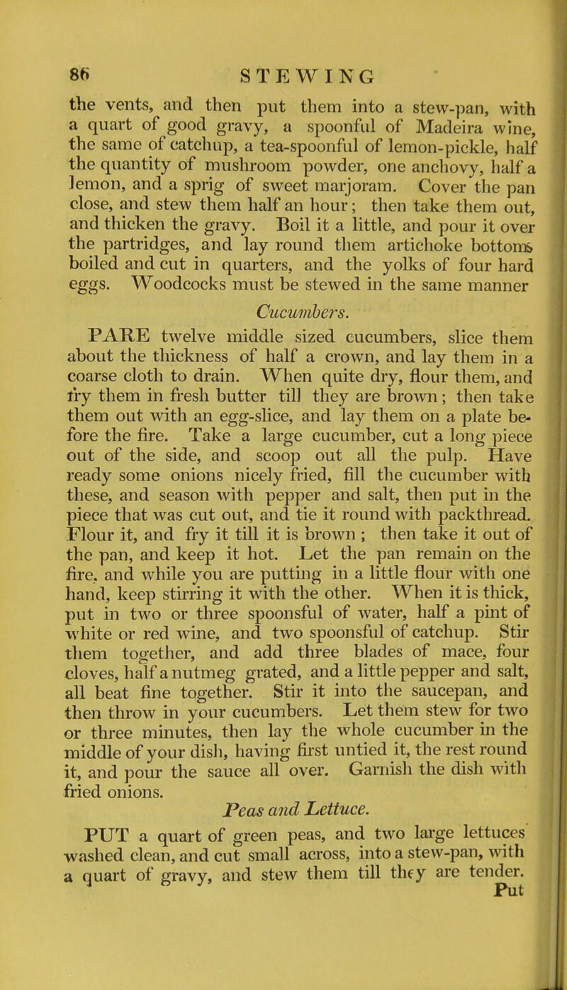 8e> STEWING the vents, and then put them into a stew-pan, with a quart of good gravy, a spoonful of Madeira wine, the same of catchup, a tea-spoonful of lemon-pickle, half the quantity of mushroom powder, one anchovy, half a lemon, and a sprig of sweet marjoram. Cover the pan close, and stew them half an hour; then take them out, and thicken the gravy. Boil it a little, and pour it over the partridges, and lay round them artichoke bottoms boiled and cut in quarters, and the yolks of four hard eggs. Woodcocks must be stewed in the same manner Cucumbers. PARE twelve middle sized cucumbers, slice them about the thickness of half a crown, and lay them in a coarse cloth to drain. When quite dry, flour them, and fry them in fresh butter till they are brown; then take them out with an egg-slice, and lay them on a plate be- fore the fire. Take a large cucumber, cut a long piece out of the side, and scoop out all the pulp. Have ready some onions nicely fried, fill the cucumber with these, and season with pepper and salt, then put in the piece that was cut out, and tie it round with packthread. Flour it, and fry it till it is brown ; then take it out of the pan, and keep it hot. Let the pan remain on the fire, and while you are putting in a little flour with one hand, keep stirring it with the other. When it is thick, put in two or three spoonsful of water, half a pint of white or red wine, and two spoonsful of catchup. Stir them together, and add three blades of mace, four cloves, half a nutmeg grated, and a little pepper and salt, all beat fine together. Stir it into the saucepan, and then throw in your cucumbers. Let them stew for two or three minutes, then lay the whole cucumber in the middle of your dish, having first untied it, the rest round it, and pour the sauce all over. Garnish the dish witli fried onions. Peas and Lettuce. PUT a quart of green peas, and two large lettuces washed clean, and cut small across, into a stew-pan, with a quart of gravy, and stew them till they are tender.
