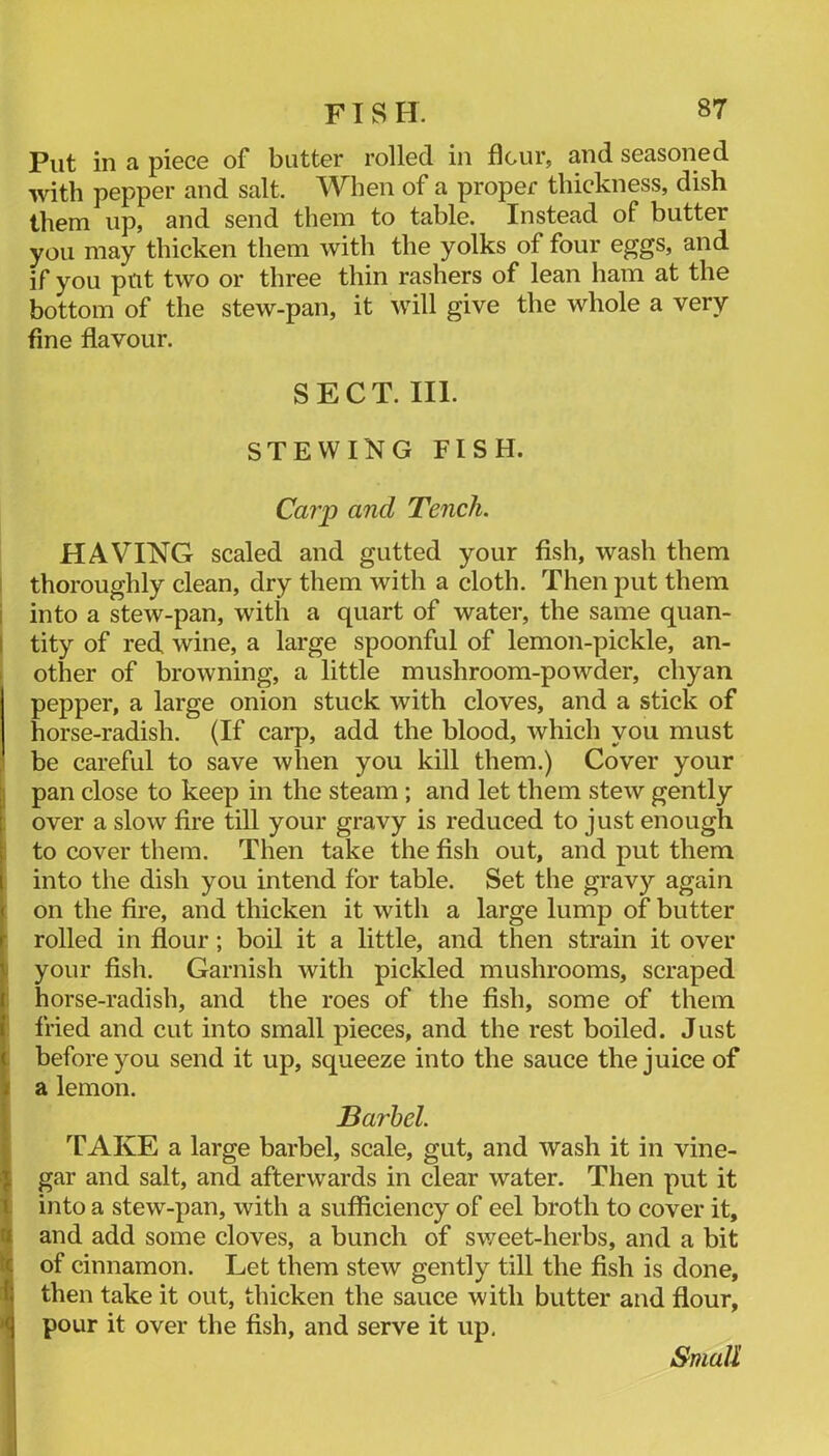 FISH. 8T Put in a piece of butter rolled in flour, and seasoned with pepper and salt. When of a proper thickness, dish them up, and send them to table. Instead of butter you may thicken them with the yolks of four eggs, and if you put two or three thin rashers of lean ham at the bottom of the stew-pan, it will give the whole a very fine flavour. SECT. III. STEWING FISH. Caiy and Tench. HAVING scaled and gutted your fish, wash them I thoroughly clean, dry them with a cloth. Then put them i into a stew-pan, with a quart of water, the same quan- I tity of red wine, a large spoonful of lemon-pickle, an- I other of browning, a little mushroom-powder, chyan pepper, a large onion stuck with cloves, and a stick of horse-radish. (If carp, add the blood, which you must be careful to save when you kill them.) Cover your I pan close to keep in the steam ; and let them stew gently : over a slow fire till your gravy is reduced to just enough 1 to cover them. Then take the fish out, and put them into the dish you intend for table. Set the gravy again on the fire, and thicken it with a large lump of butter rolled in flour; boil it a little, and then strain it over I your fish. Garnish with pickled mushrooms, scraped i horse-radish, and the roes of the fish, some of them i fried and cut into small pieces, and the rest boiled. Just : before you send it up, squeeze into the sauce the juice of a lemon. Barbel. STAKE a large barbel, scale, gut, and wash it in vine- gar and salt, and afterwards in clear water. Then put it into a stew-pan, with a sufficiency of eel broth to cover it, and add some cloves, a bunch of sv/eet-herbs, and a bit of cinnamon. Let them stew gently till the fish is done, then take it out, thicken the sauce with butter and flour, pour it over the fish, and serve it up, Small