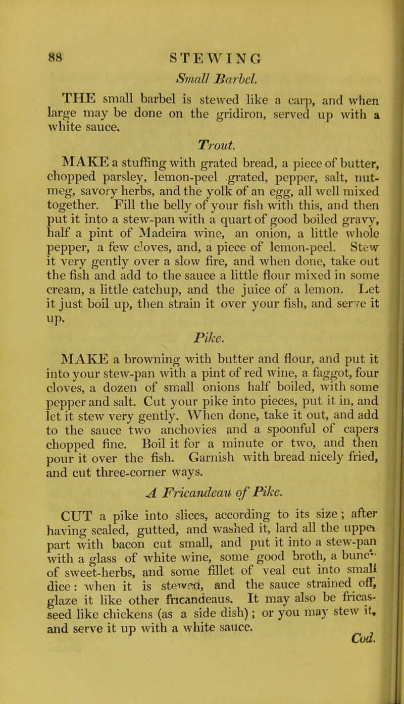 Small liai'hel. THE small barbel is stewed like a ear}), and when large may be done on the gridiron, served up with a white sauce. Trout. MAKE a stuffing with grated bread, a piece of butter, chopped parsley, lemon-peel grated, pepper, salt, nut- meg, savory herbs, and the yolk of an egg, all well mixed together. Fill the belly of your fish with this, and then put it into a stew-pan with a quart of good boiled gravy, half a pint of Madeira wine, an onion, a little whole pepper, a few cloves, and, a piece of lemon-peel. Stew it very gently over a slow fire, and when done, take out the fish and add to the sauce a little flour mixed in some cream, a little catchup, and the juice of a lemon. Let it just boil up, then strain it over your fish, and serve it up. Pike. MAKE a browning with butter and flour, and put it into your stew-pan with a pint of red wine, a faggot, four cloves, a dozen of small onions half boiled, with some pepper and salt. Cut your pike into pieces, put it in, and let it stew very gently. When done, take it out, and add to the sauce two anchovies and a spoonful of capers chopped fine. Boil it for a minute or two, and then pour it over the fish. Garnish with bread nicely fried, and cut three-corner ways. A Fiicandeau of Pike. CUT a pike into slices, according to its size; after having scaled, gutted, and washed it, lard all the uppek part with bacon cut small, and put it into a stew-pan with a glass of white wine, some good broth, a bunc’’ of sweet-herbs, and some fillet of veal cut into smali dice: when it is stewed, and the sauce strained offi glaze it like other fricandeaus. It may also be fricas- seed like chickens (as a side dish); or you may stew it, and serve it up with a white sauce. Cod.