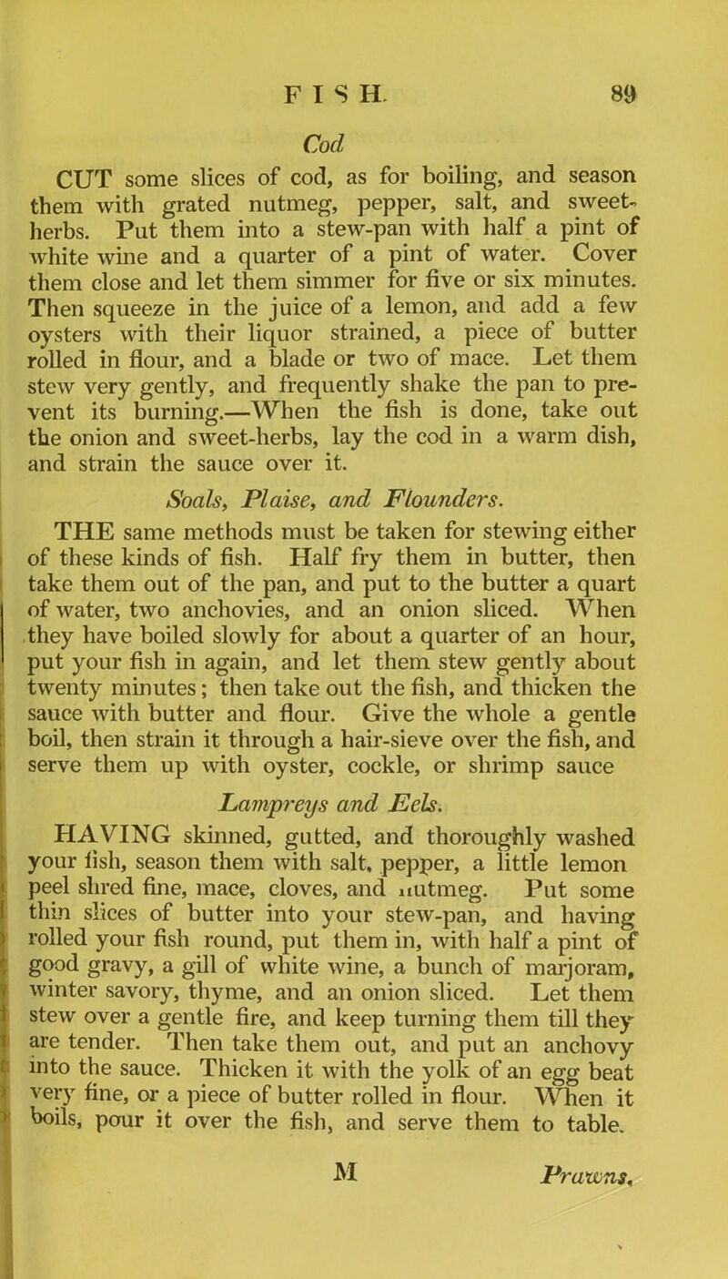 Cod CUT some slices of cod, as for boiling, and season them with grated nutmeg, pepper, salt, and sweet- herbs. Put them into a stew-pan with half a pint of Avhite wine and a quarter of a pint of water. Cover them close and let them simmer for five or six minutes. Then squeeze in the juice of a lemon, and add a few oysters with their liquor strained, a piece of butter rolled in fiour, and a blade or two of mace. Let them stew very gently, and frequently shake the pan to pre- vent its burning.—When the fish is done, take out the onion and sweet-herbs, lay the cod in a warm dish, and strain the sauce over it. Soals, Plaise^ and Flounders. THE same methods must be taken for stewing either of these kinds of fish. Half fry them in butter, then 1 take them out of the pan, and put to the butter a quart of water, two anchovies, and an onion sliced. When they have boiled slowly for about a quarter of an hour, put your fish in again, and let them stew gently about twenty minutes; then take out the fish, and thicken the sauce with butter and flour. Give the whole a gentle boil, then strain it through a hair-sieve over the fish, and I serve them up with oyster, cockle, or shrimp sauce Lampreys and Eels. HAVING skinned, gutted, and thoroughly washed • your fish, season them with salt, pepper, a little lemon I peel shred fine, mace, cloves, and nutmeg. Put some 1 tliLn slices of butter into your stew-pan, and having ) rolled your fish round, put them in, with half a pint of •; g(^d gravy, a gill of white wine, a bunch of marjoram, winter savory, thyme, and an onion sliced. Let them 1 stew over a gentle fire, and keep turning them till they 1 are tender. Then take them out, and put an anchovy f into the sauce. Thicken it with the yolk of an egg beat j very fine, or a piece of butter rolled in flour. When it ^ boils, pour it over the fish, and serve them to table. M Prawns^
