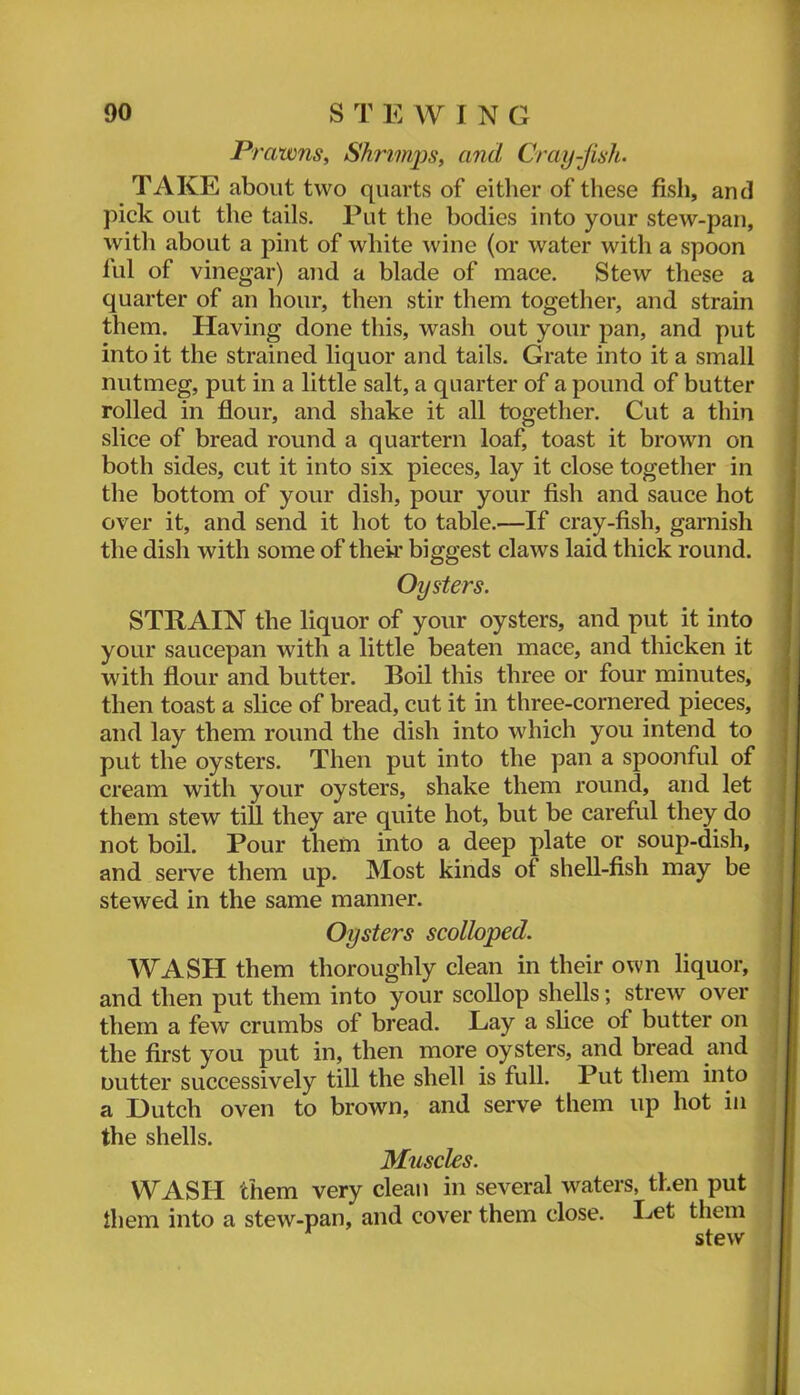 Prawns, Shrimps, and Cray-Jish. TAKE about two quarts of either of these fish, and pick out the tails. Put the bodies into your stew-pan, with about a pint of white wine (or water with a spoon fill of vinegar) and a blade of mace. Stew these a quarter of an hour, then stir them together, and strain them. Having done this, wash out your pan, and put into it the strained liquor and tails. Grate into it a small nutmeg, put in a little salt, a quarter of a pound of butter rolled in flour, and shake it all together. Cut a thin slice of bread round a quartern loaf, toast it brown on both sides, cut it into six pieces, lay it close together in the bottom of your dish, pour your fish and sauce hot over it, and send it hot to table.—If cray-fish, garnish the dish with some of their biggest claws laid thick round. Oysters. STRAIN the liquor of your oysters, and put it into your saucepan with a little beaten mace, and thicken it with flour and butter. Boil this three or four minutes, then toast a slice of bread, cut it in three-cornered pieces, and lay them round the dish into which you intend to put the oysters. Then put into the pan a spoonful of cream with your oysters, shake them round, and let them stew till they are quite hot, but be careful they do not boil. Pour them into a deep plate or soup-dish, and serve them up. Most kinds of shell-fish may be stewed in the same manner. Oysters scolloped. WASH them thoroughly clean in their own liquor, and then put them into your scollop shells; strew over them a few crumbs of bread. Lay a slice of butter on the first you put in, then more oysters, and bread and Dutter successively till the shell is full. Put them into a Dutch oven to brown, and serve them up hot in the shells. Muscles. W^ASH them very clean in several waters, then put them into a stew-pan, and cover them close. Let them stew