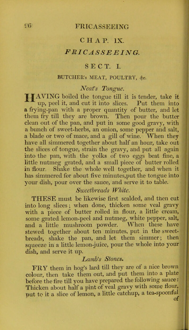 <?0 FRICASSEEING CHAP. IX. FRICASSEEING. SECT. I. BUTCHER’S MEAT, POULTRY, Sfc. Neat's Tongue. JJ^AVING boiled the tongue till it is tender, take it up, peel it, and cut it into slices. Put them into a frying-pan with a proper quantity of butter, and let them fry till they are brown. Then pour the butter clean out of the pan, and put in some good gravy, with a bunch of sweet-herbs, an onion, some pepper and salt, a blade or two of mace, and a gill of wine. When they have all simmered together about half an hour, take out the slices of tongue, strain the gravy, and put all again into the pan, with the yolks of two eggs beat fine, a little nutmeg grated, and a small piece of butter rolled in flour. Shake the whole well together, and when it has simmered for about five minutes,put the tongue into your dish, pour over the sauce, and serve it to table. Sweetbreads White. THESE must be likewise first scalded, and then cut into long slices; when done, thicken some veal gravy with a piece of butter rolled in flour, a little cream, some grated lemon-peel and nutmeg, white pepper, salt, and a little mushroom powder. When these have stewed together about ten minutes, put in the sweet- breads, shake the pan, and let them simmer; then squeeze in a little lemon-juice, pour the whole into your dish, and serve it up. Lamb's Stones. TRY them in hog’s lard till they are of a nice brown colour, then take them out, and put thern into a plate before the fire till you have prepared the following sauce: Thicken about half a pint of veal gravy with sorpe flour, put to it a slice of lemon, a little catchup, a tea-spoonful of