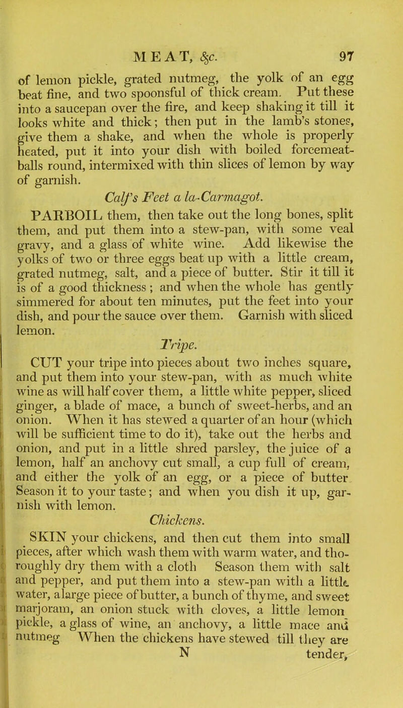 I of lemon pickle, grated nutmeg, the yolk of an egg beat fine, and two spoonsful of thick cream. Put these into a saucepan over the fire, and keep shaking it till it looks white and thick; then put in the lamb’s stones, give them a shake, and when the whole is properly heated, put it into your dish with boiled forcemeat- balls round, intermixed with thin slices of lemon by way of garnish. Calfs Feet a la -Carmagot. PARBOIL them, then take out the long bones, split them, and put them into a stew-pan, with some veal gravy, and a glass of white wine. Add likewise the yolks of two or three eggs beat up with a little cream, grated nutmeg, salt, and a piece of butter. Stir it till it is of a good thickness ; and when the whole has gently simmered for about ten minutes, put the feet into your dish, and pour the sauce over them. Garnish with sliced lemon. Tripe. CUT your tripe into pieces about two inches square, and put them into your stew-pan, with as much white wine as will half cover them, a little white pepper, sliced ginger, a blade of mace, a bunch of sweet-herbs, and an onion. When it has stewed a quarter of an hour (which will be sufficient time to do it), take out the herbs and onion, and put in a little shred parsley, the juice of a lemon, half an anchovy cut small, a cup full of cream, and either the yolk of an egg, or a piece of butter Season it to your taste; and when you dish it up, gar- nish with lemon. Chickens. SKIN your chickens, and then cut them into small pieces, after which wash them with warm water, and tho- roughly dry them with a cloth Season them with salt and pepper, and put them into a stew-pan with a littk water, alarge piece of butter, a bunch of thyme, and sweet rnarjoram, an onion stuck witli cloves, a little lemon pickle, a glass of wine, an anchovy, a little mace and nutmeg When the chickens have stewed till they are N tender,