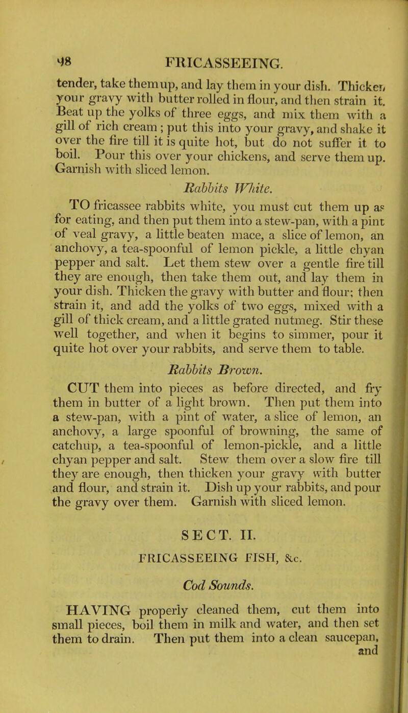 tender, take them up, and lay them in your dish. Thicken your gravy with butter rolled in flour, and then strain it. Beat up the yolks of three eggs, and mix them with a gill of rich cream ; put this into your gravy, and shake it over the fire till it is quite hot, but do not suffer it to boil. Pour this over your chickens, and serve them up. Garnish with sliced lemon. Babbits White. TO fricassee rabbits white, you must cut them up a? for eating, and then put them into a stew-pan, with a pint of veal gravy, a little beaten mace, a slice of lemon, an anchovy, a tea-spoonful of lemon pickle, a little chyan pepper and salt. Let them stew over a gentle fire till they are enough, then take them out, and lay them in your dish. Thicken the gravy with butter and flour; then strain it, and add the yolks of two eggs, mixed with a gill of thick cream, and a little grated nutmeg. Stir these well together, and when it begins to simmer, pour it quite hot over your rabbits, and serve them to table. Babbits Brown. CUT them into pieces as before directed, and fry them in butter of a light brown. Then put them into a stew-pan, with a pint of water, a slice of lemon, an anchovy, a large spoonful of browning, the same of catchup, a tea-spoonful of lemon-pickle, and a little chyan pepper and salt. Stew them over a slow fire till they are enough, then thicken your gravy with butter and flour, and strain it. Dish up your rabbits, and pour the gravy over them. Garnish with sliced lemon. SECT. II. FRICASSEEING FISH, &c. Cod Sounds. HAVING properly cleaned them, cut them into small pieces, boil them in milk and water, and then set them to drain. Then put them into a clean saucepan, and