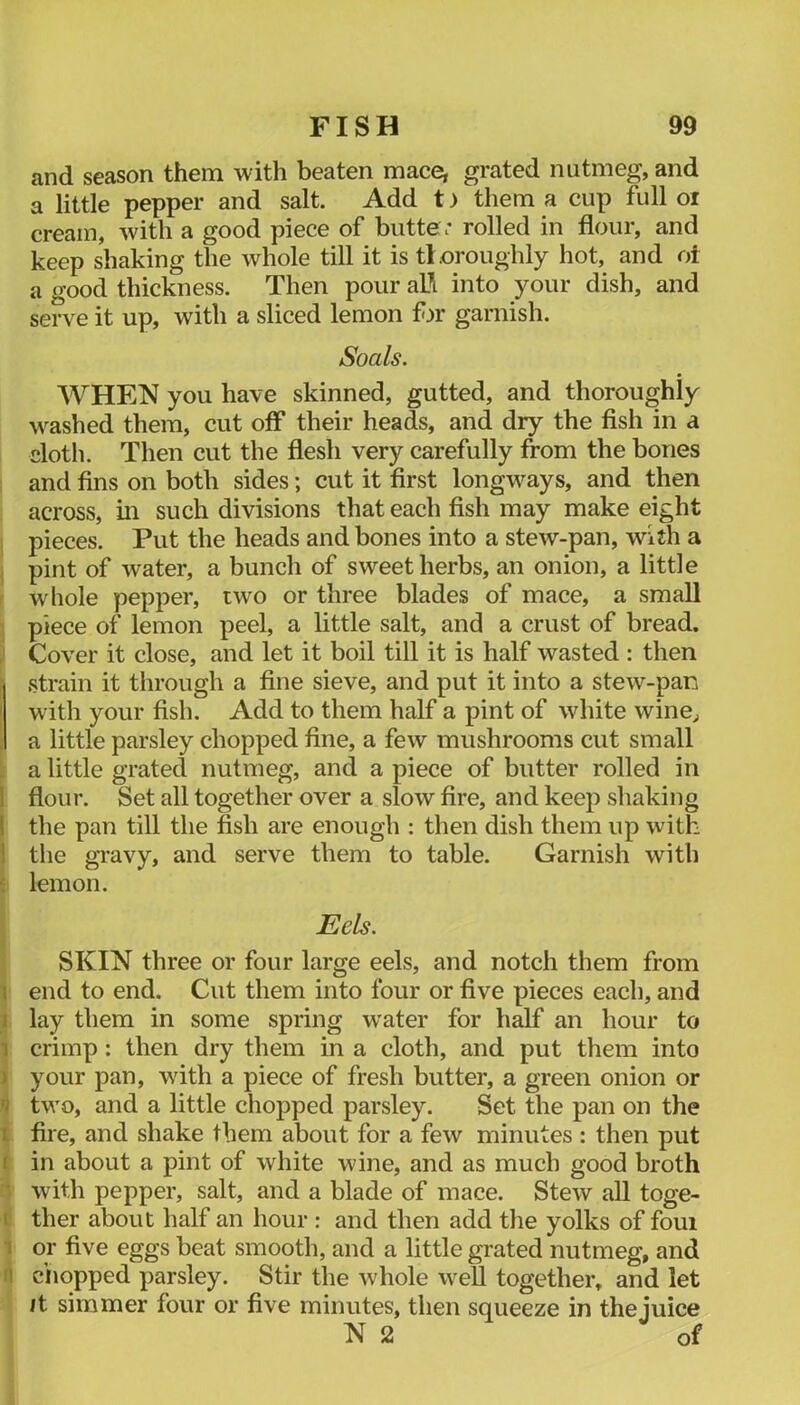 and season them with beaten mace, grated nutmeg, and a little pepper and salt. Add t) them a cup full oi cream, with a good piece of butte : rolled in flour, and keep shaking the whole till it is thoroughly hot, and oi a good thickness. Then pour al\ into your dish, and serve it up, with a sliced lemon fn’ garnish. Soals. WHEN you have skinned, gutted, and thoroughly washed them, cut off their heads, and dry the fish in a doth. Then cut the flesh very carefully from the bones and fins on both sides; cut it first longways, and then across, in such divisions that each fish may make eight pieces. Put the heads and bones into a stew-pan, with a j pint of water, a bunch of sweet herbs, an onion, a little f whole pepper, two or three blades of mace, a small ] piece of lemon peel, a little salt, and a crust of bread, i Cover it close, and let it boil till it is half wasted : then strain it through a fine sieve, and put it into a stew-pan with your fish. Add to them half a pint of white wine^ I a little parsley chopped fine, a few mushrooms cut small a little grated nutmeg, and a piece of butter rolled in j flour. Set all together over a slow fire, and keep shaking 1 the pan till the fish are enough : then dish them up with 1 the gravy, and serve them to table. Garnish with I lemon. Eels. I iSKIN three or four large eels, and notch them from end to end. Cut them into four or five pieces each, and J lay them in some spring water for h^f an hour to J crimp; then dry them in a cloth, and put them into i your pan, with a piece of fresh butter, a green onion or 4 two, and a little chopped parsley. Set the pan on the I fire, and shake them about for a few minutes : then put I in about a pint of white wine, and as much good broth d with pepper, salt, and a blade of mace. Stew all toge- l! ther about half an hour : and then add the yolks of foui i or five eggs beat smooth, and a little grated nutmeg, and ri ciiopped parsley. Stir the whole weU together, and let It simmer four or five minutes, then squeeze in thejuice N 2 of