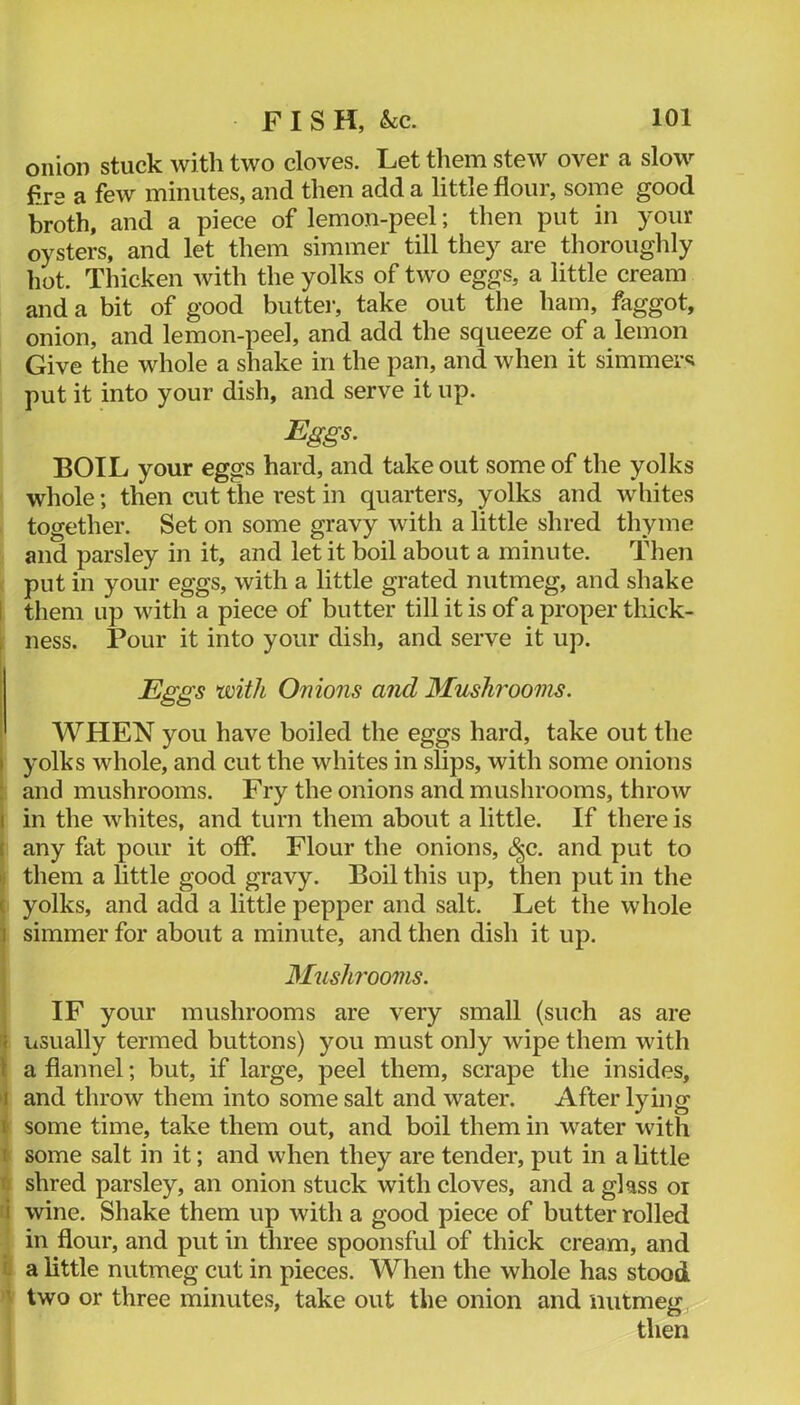 onion stuck with two cloves. Let them stew over a slow fire a few minutes, and then add a little flour, some good broth, and a piece of lemon-peel; then put in your oysters, and let them simmer till they are thoroughly hot. Thicken with the yolks of two eggs, a little cream and a bit of good butter, take out the ham, faggot, onion, and lemon-peel, and add the squeeze of a lemon Give the whole a shake in the pan, and when it simmer‘d put it into your dish, and serve it up. Eggs. BOIL your eggs hard, and take out some of the yolks whole; then cut the rest in quarters, yolks and whites together. Set on some gravy with a little shred thyme and parsley in it, and let it boil about a minute. Then < put in your eggs, with a little grated nutmeg, and shake I them up with a piece of butter till it is of a proper thick- f ness. Pour it into your dish, and serve it up. ' Eggs with Onions and Mushi'ooms. WHEN you have boiled the eggs hard, take out the I yolks whole, and cut the whites in slips, with some onions : and mushrooms. Fry the onions and mushrooms, throw I in the whites, and turn them about a little. If there is ( any fat pour it off. Flour the onions, (|c. and put to I; them a little good gravy. Boil this up, then put in the c yolks, and add a little pepper and salt. Let the whole 3 simmer for about a minute, and then dish it up. 3Iush7'ooms. IF your mushrooms are very small (such as are usually termed buttons) you must only wipe them with \ a flannel; but, if large, peel them, scrape the insides, I and throw them into some salt and water. After lying I some time, take them out, and boil them in water with i some salt in it; and when they are tender, put in a httle f. shred parsley, an onion stuck with cloves, and a glass or i wine. Shake them up with a good piece of butter rolled in flour, and put in three spoonsful of thick cream, and I a little nutmeg cut in pieces. When the whole has stood ■ two or three minutes, take out the onion and nutmeg then