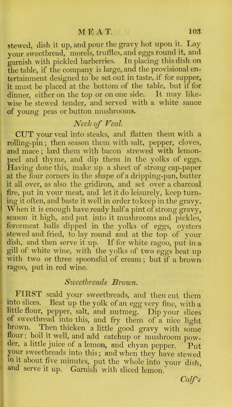 stewed, dish it up, and pour the gravy hot upon it. Lay your sweetbread, morels, truffles, and eggs round it, and garnish with pickled barberries. In placing this dish on the table, if the company is large, and the provisional en- tertainment designed to be set out in taste, if for supper, it must be placed at the bottom of the table, but if for dinner, either on the top or on one side. It may like- wise be stewed tender, and served with a white sauce of young peas or button mushrooms. Neck of Veal. CUT your veal into steaks, and flatten them with a rolling-pin; then season them with salt, pepper, cloves, and mace; lard them with bacon strewed with lemon- peel and thyme, and dip them in the yolks of eggs. Having done this, make up a sheet of strong cap-paper I at the four corners in the shape of a dripping-pan, butter : it all over, as also the gridiron, and set over a charcoal : fire, put in vour meat, and let it do leisurely, keep turn- ! ing it often, and baste it well in order to keep in the gravy. ' When it is enough have ready half a pint of strong gravy, i season it high, and put into it mushrooms and pickles, ( forcemeat balls dipped in the yolks of eggs, oysters I stewed and fried, to lay round and at the top of your i dish, and then serve it up. If for white ragoo, put in a gill of white wine, with the yolks of two eggs beat up ( with two or three spoonsful of cream ; but if a brown j ragoo, put in red wine. Sweetbreads Brown. FIRST scald your sweetbreads, and then cut them 1 into slices. Beat up the yolk of an egg very fine, with a : little flour, pepper, salt, and nutmeg. Dip your slices of sweetbread into this, and fry them of a nice light brown. Then thicken a little good gravy with some f flour; boil it well, and add catchup or mushroom pow- der, a little juice of a lemon, and chyan pepper. Put < your sweetbreads into this; and when they have stewed in it about five minutes, put the whole into vour dish, I and serve it up. Garnish with sliced lemon.* Calfs