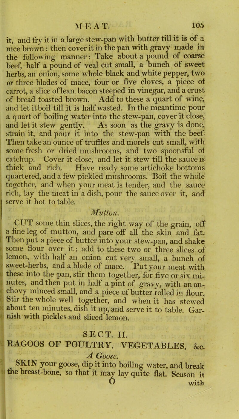 it, and fry it in a large stew-pan with butter till it is of a nice brown: then cover it in the pan with gravy made in the following manner: Take about a pound of coarse beef, half a pound of veal cut small, a bunch of sweet herbs, an onion, some whole black and white pepper, two or three blades of mace, four or five cloves, a piece of carrot, a slice of lean bacon steeped in vinegar, and a crust of bread toasted brown. Add to these a quart of wine, and let itboil till it is half wasted. In the meantime pour a quart of boihng water into the stew-pan, cover it close, and let it stew gently. As soon as the gravy is done, strain it, and pour it into the stew-pan with the beef. Then take an ounce of truffles and morels cut small, with some fresh or dried mushrooms, and two spoonsful of catchup. Cover it close, and let it stew till the sauce is thick and rich. Have ready some artichoke bottoms quartered, and a few pickled mushrooms. Boil the whole : together, and when your meat is tender, and the sauce i rich, lay the meat in a dish, pour the sauce over it, and serve it hot to table. Mutton. CUT some thin slices, the right way of the grain, off t a fine leg of mutton, and pare off all the skin and fat. I Then put a piece of butter into your stew-pan, and shake I some flour over it; add to these two or three slices of 3 lemon, with half an onion cut very small, a bunch of sweet-herbs, and a blade of mace. Put your meat with V these into the pan, stir them together, for five or six mi- I nutes, and then put in half a pint of gravy, with an an- il chovy minced small, and a piece of butter rolled in flour, i: Stir the whole well together, and when it has stewed X about ten niinutes, dish it up, and serve it to table. Gar- i nish with pickles and sliced lemon. SECT. II. V RAGOOS OF POULTRY, VEGETABLES, &c. A Goose. ^ SKIN your goose, dip it into boiling water, and break 51 the breast-bone, so that it may lay quite flat. Season it O with