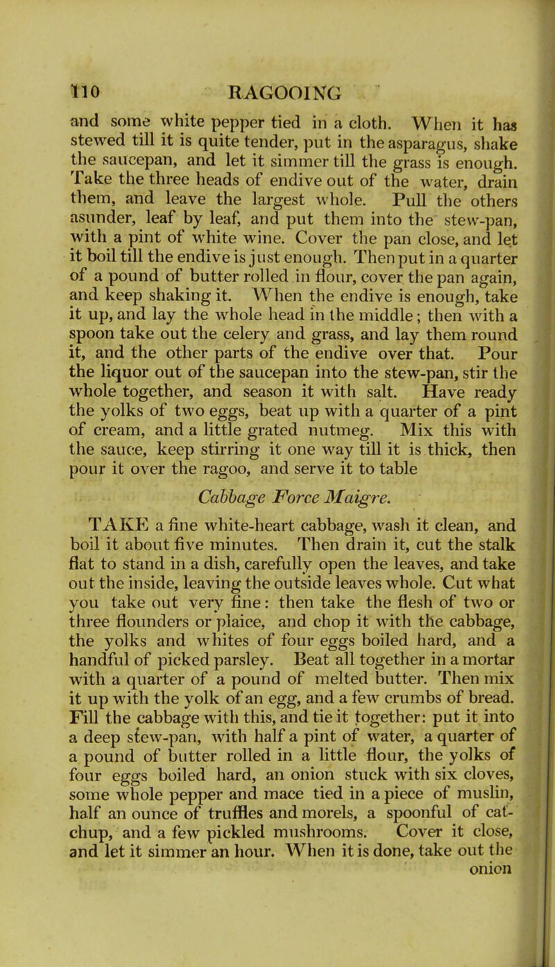 and some white pepper tied in a cloth. When it has stewed till it is quite tender, put in the asparagus, shake the saucepan, and let it simmer till the grass is enough. Take the three heads of endive out of the water, drain them, and leave the largest whole. Pull the others asunder, leaf by leaf, and put them into the stew-pan, with a pint of white wine. Cover the pan close, and let it boil till the endive is just enough. Then put in a quarter of a pound of butter rolled in flour, cover the pan again, and keep shaking it. When the endive is enough, take it up, and lay the whole head in the middle; then with a spoon take out the celery and grass, and lay them round it, and the other parts of the endive over that. Pour the liquor out of the saucepan into the stew-pan, stir the whole together, and season it with salt. Have ready the yolks of two eggs, beat up with a quarter of a pint of cream, and a little grated nutmeg. Mix this with the sauce, keep stirring it one way till it is thick, then pour it over the ragoo, and serve it to table Cabbage Force Maigre. TAKE a fine white-heart cabbage, wash it clean, and boil it about five minutes. Then drain it, cut the stalk fiat to stand in a dish, carefully open the leaves, and take out the inside, leaving the outside leaves whole. Cut what you take out very fine: then take the flesh of two or three flounders or plaice, and chop it with the cabbage, the yolks and whites of four eggs boiled hard, and a handful of picked parsley. Beat all together in a mortar with a quarter of a pound of melted butter. Then mix it up with the yolk of an egg, and a few crumbs of bread. Fill the cabbage with this, and tie it together: put it into a deep s£ew-pan, with half a pint of water, a quarter of a pound of butter rolled in a little flour, the yolks of four eggs boiled hard, an onion stuck wdth six cloves, some whole pepper and mace tied in a piece of muslin, half an ounce of truffles and morels, a spoonful of cat- chup, and a few pickled mushrooms. Cover it close, and let it simmer an hour. When it is done, take out the onion