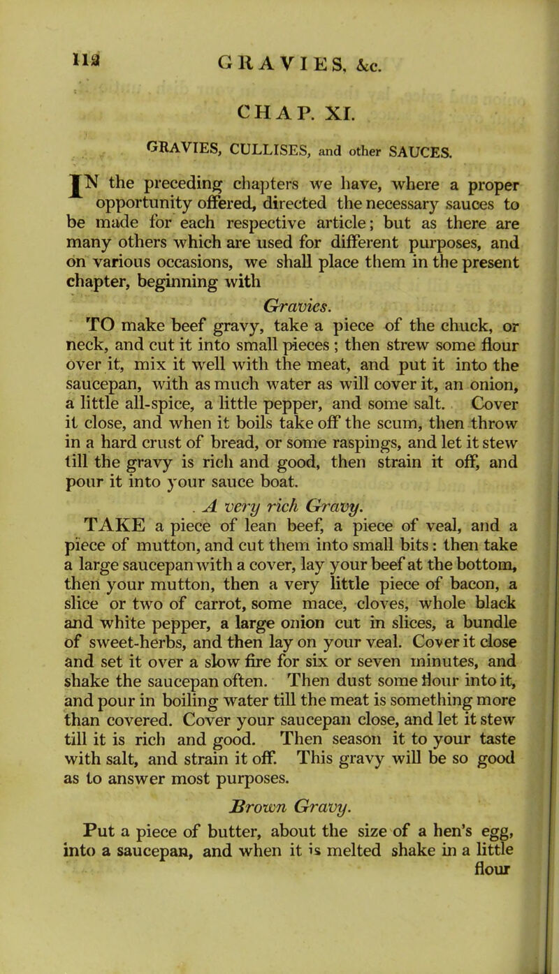CHAP. XI. gravies, CULLISES, and other SAUCES. JN the preceding chaj)ters we have, where a proper opportunity offered, directed the necessary sauces to be made for each respective article; but as there are many others which are used for different purposes, and on various occasions, we shall place them in the present chapter, beginning with Gravies. TO make beef gravy, take a piece of the chuck, or neck, and cut it into small pieces ; then strew some flour Over it, mix it well with the meat, and put it into the saucepan, with as much water as will cover it, an onion, a little all-spice, a little pepper, and some salt. Cover it close, and when it boils take off the scum, then throw in a hard crust of bread, or some raspings, and let it stew till the gravy is rich and good, then strain it off, and pour it into your sauce boat. . A very rich Gravy. TAKE a piece of lean beef, a piece of veal, and a piece of mutton, and cut them into small bits: then take a large saucepan with a cover, lay your beef at the bottom, then your mutton, then a very little piece of bacon, a slice or two of carrot, some mace, cloves, whole black and white pepper, a large onion cut in slices, a bundle of sweet-herbs, and then lay on your veal. Cover it close and set it over a slow fire for six or seven minutes, and shake the saucepan often. Then dust some dour into it, and pour in boiling water till the meat is something more than covered. Cover your saucepan close, and let it stew till it is rich and good. Then season it to your taste with salt, and strain it off. This gravy will be so good as to answer most purposes. Brown Gravy. Put a piece of butter, about the size of a hen’s egg, into a saucepan, and when it is melted shake in a little flour