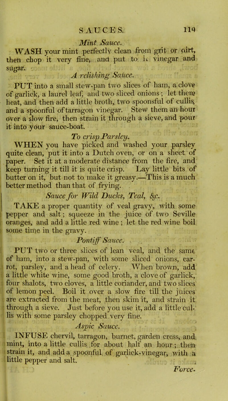 Mint Sauce. WASH your mint perfectly clean from grit or oirt, then chop it very fine, and put to it vinegar and sugar. ' A relishing Saiice. PUT into a small stew-pan two slices of ham, a cloVe of garlick, a laurel leaf, and two sliced onions ; let then? lieat, and then add a little broth, two spoonsful of cullis^ and a spoonful of tarragon vinegar. Stew them an hour over a slow fire, then strain it through a sieve, and pour it into your sauce-boat. To crisp Parsley-, WHEN you have picked and washed your parsley quite clean, put it into a Dutch oven, or on a sheet of paper. Set it at a moderate distance from the fire, and keep turning it till it is quite crisp. Lay little bits of butter on it, but not to make it greasy.—This is a much better method than that of frying. Sauce for Wild Ducks, Teal, 8^c. TAKE a proper quantity of veal gravy, with some pepper and salt; squeeze in the juice of two Seville oranges, and add a little red wine; let the red wine boil some time in the gravy. Pontiff Sauce. PUT two or three slices of lean veal, and the same of ham, into a stew-pan, with some sliced onions, car- 1 rot, parsley, and a head of celery. When brown, add !. a little white wine, some good broth, a clove of garlick, I four shalots, two cloves, a little coriander, and two slices of lemon peel. Boil it over a slow fire till the juices ' are extracted from the meat, then skim it, and strain it 1 through a sieve. Just before you use it, add a little cul- lis with some parsley chopped very fine. Aspic Sauce. ' INFUSE chervil, tarragon, burnet, garden cress, and, I mint, into a little cullis for about half an hour; thexi strain it, and add a spoonful, of garlick-vinegar, with a little pepper and salt. - Force-