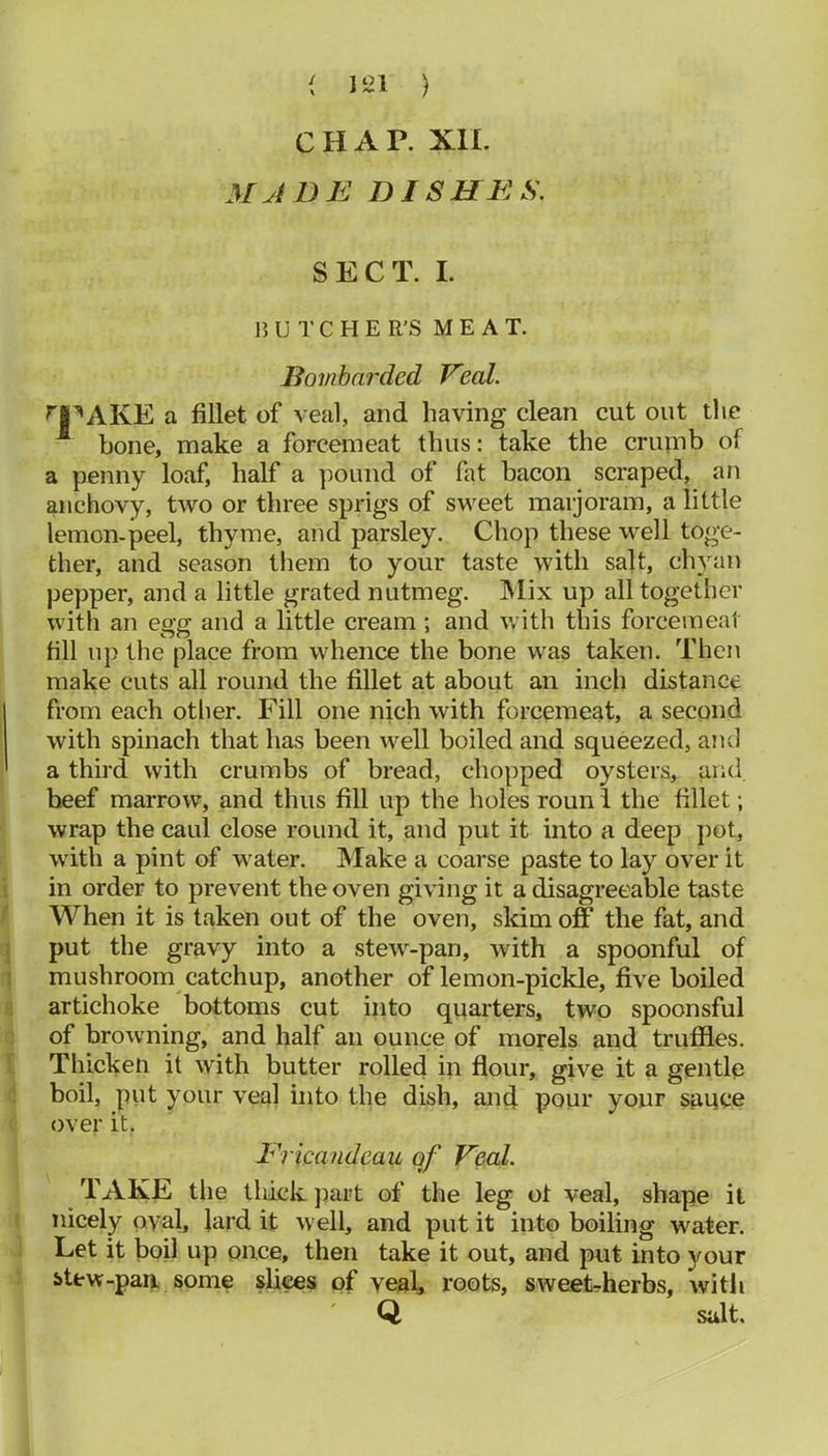 { l‘il ) CHAR XIL MJDE DISHES. SECT. I. 15 U 1' C H E R’S M E A T. Bombarded Veal. ^PAKE a fillet of veal, and having clean cut out the bone, make a forcemeat thus: take the criunb of a penny loaf, half a ])oimd of fat bacon scraped, an anchovy, two or three sprigs of sweet maijoram, a little lemon-peel, thyme, and parsley. Chop these well toge- ther, and season tliem to your taste with salt, chyan pepper, and a little grated nutmeg. IMix up all together with an egg and a little cream; and with this forcemeat fill lip the place from whence the bone was taken. Then make cuts all round the fillet at about an inch distance from each other. Fill one nich with forcemeat, a second with spinach that has been well boiled and squeezed, and a third with crumbs of bread, chopped oysters, grid beef marrow, and thus fill up the holes roun i the fillet; wrap the caul close round it, and put it into a deep j)ot, with a pint of water. Make a coarse paste to lay over it i in order to prevent the oven giving it a disagreeable taste When it is taken out of the oven, skim off the fat, and I put the gravy into a stew-pan, with a spoonful of j mushroom catchup, another of lemon-pickle, five boiled i artichoke bottoms cut into quarters, two spoonsful ; of browning, and half an ounce of morels and truffles. Thicken it with butter rolled in flour, give it a gentle boil, put your veal into the dish, and pour your sauce over it. Ericandeau of Veal. TAKE the thick jiart of the leg of veal, shape it nicely oval, Jard it well, and put it into boiling water. Let it boil up once, then take it out, and put into your stew-pan some slices of veal, roots, sweet-herbs, with Q salt.