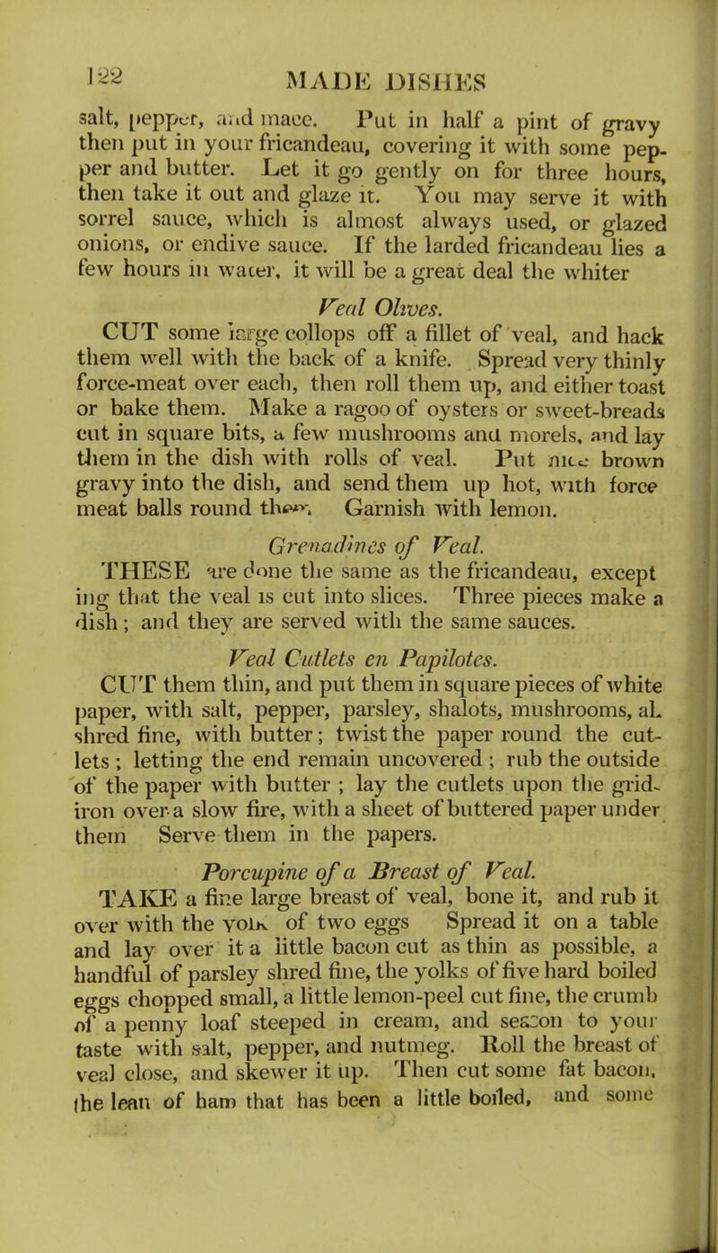 salt, [>eppcr, aad mace. Put in half a pint of gravy then put in your fricandeau, covering it with some pep. per and butter. Let it go gently on for three hours, then take it out and glaze it. You may seiwe it with sorrel sauce, which is almost always used, or glazed onions, or endive sauce. If the larded fricandeau lies a few hours in wacer. it will be a great deal the whiter F'eal Olives. CUT some large collops off a fillet of veal, and hack them well with the back of a knife. Spread very thinly force-meat over each, then roll them up, and either toast or bake them. Make a ragoo of oysters or sweet-breads cut in square bits, a few mushrooms ana morels, and lay tliem in the dish with rolls of veal. Put nito brown gravy into the dish, and send them up hot, with force meat balls round the*n Garnish with lemon. Grena.cJmes of Veal. THESE are done the same as the fricandeau, except ing that the veal is cut into slices. Three pieces make a dish; and they are served with the same sauces. Veal Cutlets en Papilotes. CUT them thin, and put them in square pieces of white paper, with salt, pepper, parsley, shalots, mushrooms, aL shred fine, with butter; twist the paper round the cut- lets ; letting the end remain uncovered ; rub the outside 'of the paper with butter ; lay the cutlets upon the grid- iron over a slow fii'e, wdth a sheet of buttered paper under them Serve them in the papers. Porcupine of a Breast of Veal. TAKE a fine large breast of veal, bone it, and rub it over with the yoIk of two eggs Spread it on a table and lay over it a little bacon cut as thin as possible, a handful of parsley shred fine, the yolks of five hard boiled eggs chopped small, a little lemon-peel cut fine, the crumb of a penny loaf steeped in cream, and season to youi- taste with salt, pepper, and nutnieg. Roll tlie breast of veal close, and skewer it up. Then cut some fat bacon, (he lean of ham that has been a little boiled, and some