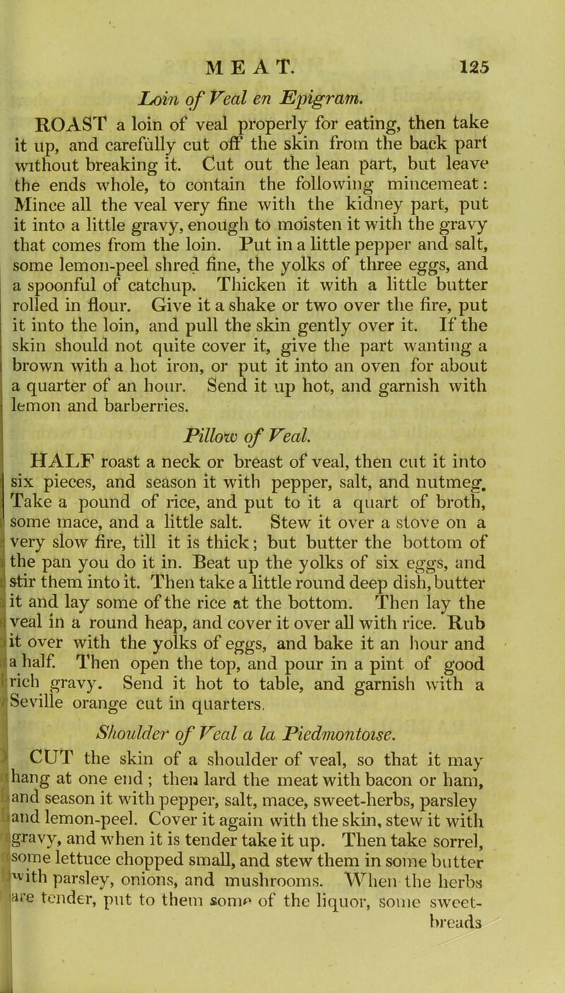 Loin of Veal en Epigram. ROAST a loin of veal properly for eating, then take it up, and carefully cut off the skin from the back part without breaking it. Cut out the lean part, but leave the ends whole, to contain the following mincemeat: Mince all the veal very fine with the kidney part, put it into a little gravy, enough to moisten it with the gravy that comes from the loin. Put in a little pepper and salt, some lemon-peel shred fine, the yolks of three eggs, and a spoonful of catchup. Thicken it with a little butter rolled in flour. Give it a shake or two over the fire, put it into the loin, and pull the skin gently over it. If the skin should not quite cover it, give the part wanting a brown with a hot iron, or put it into an oven for about a quarter of an hour. Send it up hot, and garnish with lemon and barberries. Pillow of Veal. HALF roast a neck or breast of veal, then cut it into six pieces, and season it with pepper, salt, and nutmeg. Take a pound of rice, and put to it a quart of broth, some mace, and a little salt. Stew it over a stove on a very slow fire, till it is thick; but butter the bottom of the pan you do it in. Beat up the yolks of six eggs, and stir them into it. Then take a little round deep dish, butter it and lay some of the rice at the bottom. Then lay the veal in a round heap, and cover it over all with rice. Rub ait over with the yolks of eggs, and bake it an hour and • Hjahalf. Then open the top, and pour in a pint of good fcrich gravy. Send it hot to table, and garnisii with a ^Seville orange cut in quarters. Shoulder of Veal a la Piedmontoise. / CUT the skin of a shoulder of veal, so that it may flhang at one end ; then lard the meat with bacon or ham, f^and season it with pepper, salt, mace, sweet-herbs, parsley l^and lemon-peel. Cover it again with the skin, stew it with ^gravy, and when it is tender take it up. Then take sorrel, c<soine lettuce chopped small, and stew them in some butter 'f'vith parsley, onions, and mushrooms. AVhen the herbs iare tender, put to them sonip of the liquor, some sweet- breads