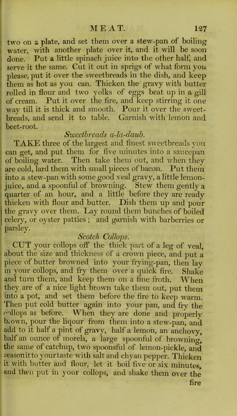 r two on a plate, and set them over a stew^-pan of boiling i water, with another plate over it, and it will be soon ^ done. Put a little spinach juice into the other half, and 5 serve it the same. Cut it out in sprigs of what form you [ please, put it over the sweetbreads in the dish, and keep them as hot as you can. Thicken the gravy with butter : rolled in flour and two yolks of eggs beat up in a gill I of cream. Put it over the fire, and keep stirring it one ’ way till it is thick and smooth. Pour it over the sweet- 1 breads, and send it to table. Garnish with lemon and i beet-root. Sweetbreads a-la-dauh. TAKE three of the largest and finest sweetbreads you can get, and put them for five minutes into a saucepan of boiling water. Then take them out, and when they I are cold, lard them with small pieces of bacon. Put them into a stew-pan with some good veal gravy, a little lemon- juice, and a spoonful of browning. Stew them gently a quarter of an hour, and a little before they are ready thicken with flour and butter. Dish them up and pour the gravy over them. Lay round them bunches of boiled celery, or oyster patties ; and garnish with barberries or ! parsley. Scotch CoHojds. CUT your collops off the thick part of a leg of veal, I about the size and thickness of a crown piece, and put a piece of butter browned into your frying-pan, then lay in your collops, and fry them over a quick fire. Shake and turn them, and keep them on a fine froth. Wlien I they are of a nice light brown take them out, put them ; into a pot, and set them before the fire to keep warm. 'Fhen put cold butter again into your pan, and fry the ! collops as before. When they are done and properly biown, pour the liqour from them into a stew-pan, and ' add to it half a pint of gravy, half a lemon, an anchovy, half an ounce of morels, a large spoonful of browning, the same of catchup, two spoonsful of lemon-pickle, and season it to your taste with salt and chyan pepper. Thicken it with butter and flour, let it boil five or six minutes and then put in your collops, and shake them over the fire