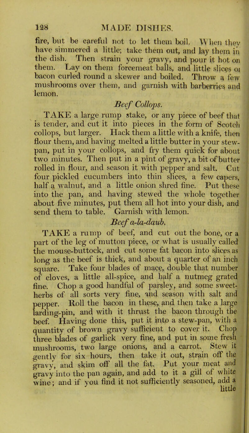 fire, but be careful uot to let them boil. When they have simmered a little; take them out, and lay them in the dish. Then strain your gravy, and pour it hot on them. Lay on them forcemeat balls, and little slices oi bacon curled round a skewer and boiled. Throw a few mushrooms over them, and garnish with barberries and lemon. Beef Collops. TAKE a large rump stake, or any piece of beef that is tender, and cut it into pieces in the form of Scotch collops, but larger. Hack them a little with a knife, then flour them, and having melted a little butter in your stew- pan, put in your collops, and fry them quick for about : two minutes. Then put in a pint of gravy, a bit of butter , J rolled in flour, and season it with pepper and salt. Cut ^ four pickled cucumbers into thin slices, a few capers, j half a walnut, and a little onion shred fine. Put these | into the pan, and having stewed the whole together | about five minutes, put them all hot into your dish, and I send them to table. Garnish with lemon. Beef a-la~dauh. TAKE a rump of beef, and cut out the bone, or a ; part of the leg of mutton piece, or what is usually called I the mouse-buttock, and cut some fat bacon into slices as long as the beef is thick, and about a quarter of an inch square. Take four blades of mace, double that number of cloves, a little all-spice, and half a nutmeg grated fine. Chop a good handful of parsley, and some sweet- herbs of all sorts very fine, and season with salt and pepper. Roll the bacon in these, and then take a large larding-pin, and with it thrust the bacon through the beef. Having done this, put it into a stew-pan, with a quantity of brown gravy sufficient to cover it. Chop three blades of garbck very fine, and put in some fresh ' mushrooms, two large onions, and a caiTot. Stew it gently for six hours, then take it out, strain off the gravy, and skim off all the fat. Put your meat and gravy into the pan again, and add to it a gill of white wine; and if you find it not sufficiently seasoned, add a Httle