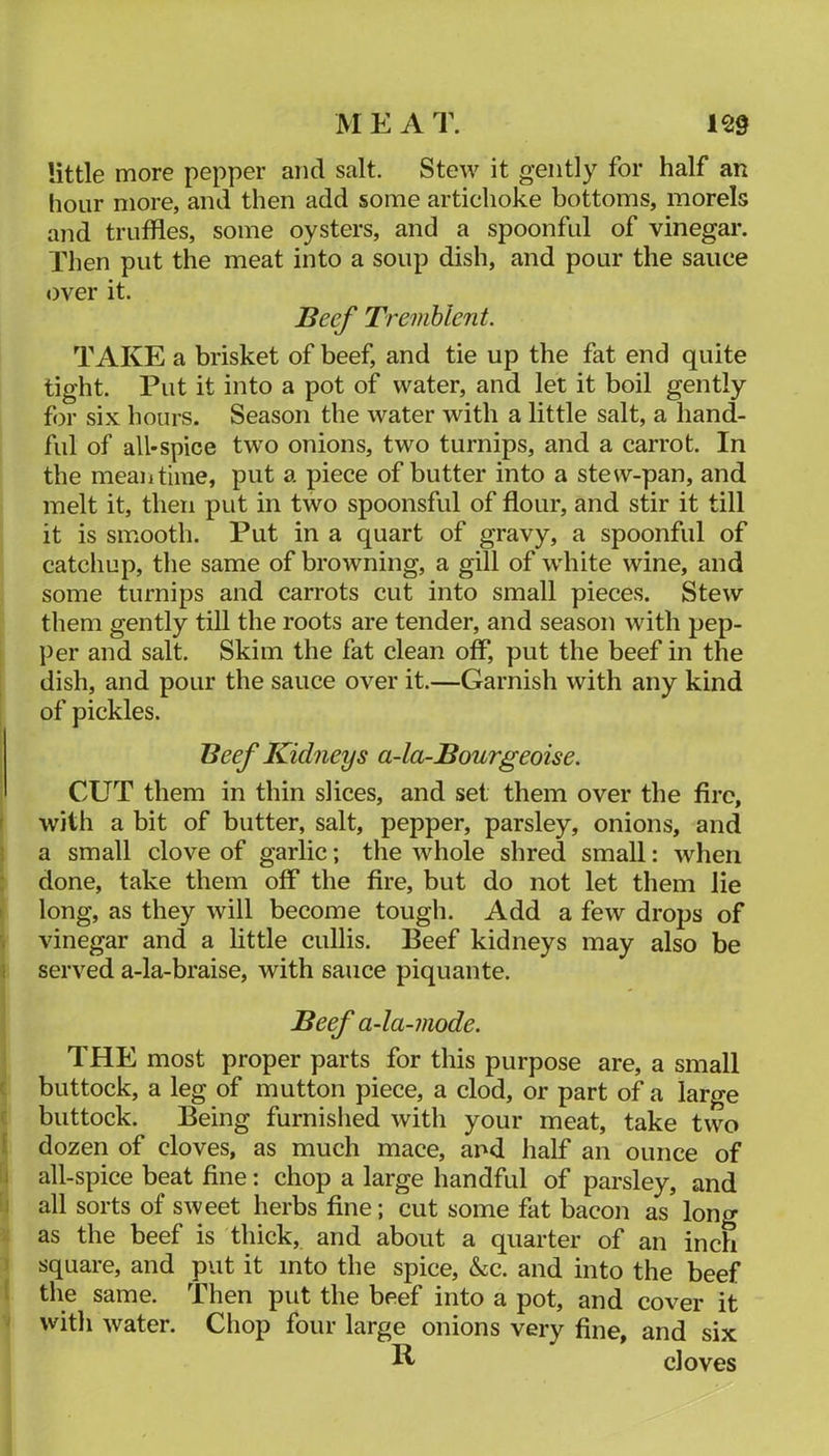 MEAT. m little more pepper and salt. Stew it gently for half an hour more, and then add some artichoke bottoms, morels and truffles, some oysters, and a spoonful of vinegar. Then put the meat into a soup dish, and pour the sauce over it. Beef Tremhlent. TAKE a brisket of beef, and tie up the fat end quite tight. Put it into a pot oif water, and let it boil gently for six hours. Season the water with a little salt, a hand- ful of all-spice two onions, two turnips, and a carrot. In the meantime, put a piece of butter into a stew-pan, and melt it, then put in two spoonsful of flour, and stir it till it is smooth. Put in a quart of gravy, a spoonful of catchup, the same of browning, a gill of white wine, and some turnips and carrots cut into small pieces. Stew them gently till the roots are tender, and season with pep- per and salt. Skim the fat clean off, put the beef in the dish, and pour the sauce over it.—Garnish with any kind of pickles. Beef Kidneys a-la-Bourgeoise. CUT them in thin slices, and set them over the fire, with a bit of butter, salt, pepper, parsley, onions, and a small clove of garlic; the whole shred small: when done, take them off the fire, but do not let them lie long, as they will become tough. Add a few drops of vinegar and a little cullis. Beef kidneys may also be served a-la-braise, with sauce piquante. Beef a-la-mode. THE most proper parts for this purpose are, a small buttock, a leg of mutton piece, a clod, or part of a large buttock. Being furnished with your meat, take two dozen of cloves, as much mace, and half an ounce of all-spice beat fine: chop a large handful of parsley, and all sorts of sweet herbs fine; cut some fat bacon as long as the beef is thick, and about a quarter of an inch square, and put it into the spice, &c. and into the beef the same. Then put the beef into a pot, and cover it with water. Chop four large onions very fine, and six cloves