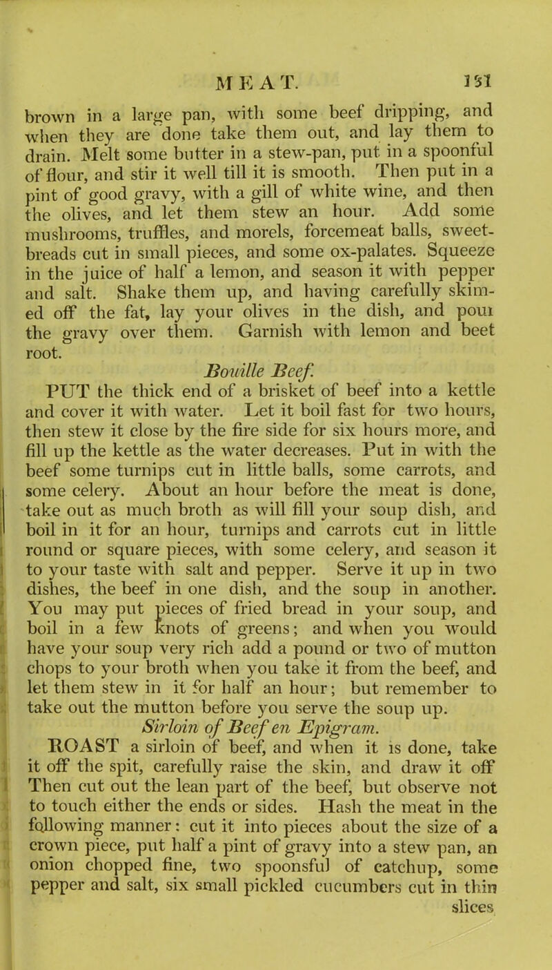 brown in a large pan, with some beef dripping, and wlien they are done take them out, and lay them to drain. Melt some butter in a stew-pan, put in a spoonful of flour, and stir it well till it is smooth. Then put in a pint of good gravy, with a gill of white wine, and then the olives, and let them stew an hour. Add some mushrooms, truffles, and morels, forcemeat balls, sweet- breads cut in small pieces, and some ox-palates. Squeeze in the juice of half a lemon, and season it with pepper and salt. Shake them up, and having carefully skim- ed off the fat, lay your olives in the dish, and pom the gravy over them. Garnish with lemon and beet root. Bouille Beef. PUT the thick end of a brisket of beef into a kettle and cover it with water. Let it boil fast for two hours, then stew it close by the fire side for six hours more, and fill up the kettle as the water decreases. Put in with the beef some turnips cut in little balls, some carrots, and 1 some celery. About an hour before the meat is done, I take out as much broth as will fill your soup dish, and I boil in it for an hour, turnips and carrots cut in little I round or square pieces, with some celery, and season it 1 to your taste with salt and pepper. Serve it up in two : dishes, the beef in one dish, and the soup in another, f You may put pieces of fried bread in your soup, and L boil in a few knots of greens; and when you \vould ( have your soup very rich add a pound or two of mutton chops to your broth when you take it from the beef, and j. let them stew in it for half an hour; but remember to take out the mutton before you serve the soup up. Sirloin of Beef en Epigram. ROAST a sirloin of beef, and when it is done, take ! it off the spit, carefully raise the skin, and draw it off I Then cut out the lean part of the beef, but observe not to touch either the ends or sides. Hash the meat in the ’ following manner: cut it into pieces about the size of a crown piece, put half a pint of gravy into a stew pan, an onion chopped fine, two spoonsful of catchup, some pepper and salt, six small pickled cucumbers cut in thin slices