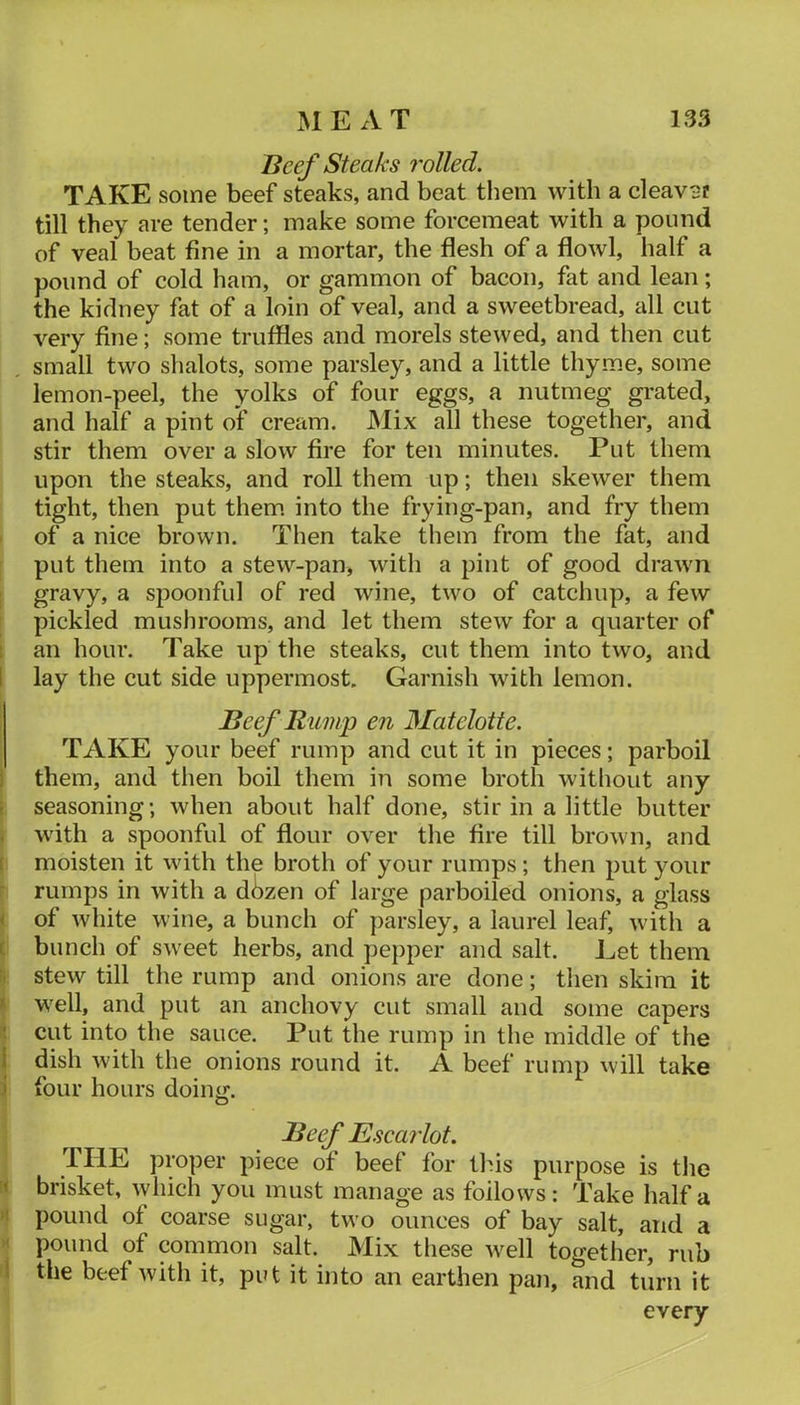 Beef Steaks rolled. TAKE some beef steaks, and beat them with a cleaver till they are tender; make some forcemeat with a pound of veal beat fine in a mortar, the flesh of a flowl, half a pound of cold ham, or gammon of bacon, fat and lean; the kidney fat of a loin of veal, and a sweetbread, all cut very fine; some truffles and morels stewed, and then cut small two shalots, some parsley, and a little thyme, some lemon-peel, the yolks of four eggs, a nutmeg grated, and half a pint of cream. JNIix all these together, and stir them over a slow fire for ten minutes. Put them upon the steaks, and roll them up; then skewer them tight, then put them, into the frying-pan, and fry them of a nice brown. Then take them from the fat, and put them into a stew-pan, with a pint of good drawn gravy, a spoonful of red wine, two of catchup, a few pickled mushrooms, and let them stew for a quarter of an hour. Take up the steaks, cut them into two, and 1 lay the cut side uppermost. Garnish with lemon. Beef Rump en Matelotte. TAKE your beef rump and cut it in pieces; parboil 1 them, and then boil them in some broth without any p seasoning; when about half done, stir in a little butter . with a spoonful of flour over the fire till brown, and ( moisten it with the broth of your rumps; then put your rumps in with a dbzen of large parboiled onions, a glass < of white wine, a bunch of parsley, a laurel leaf, with a c bunch of sweet herbs, and pepper and salt. Let them stew till the rump and onions are done; then skim it '' well, and put an anchovy cut small and some capers ! cut into the sauce. Put the rump in the middle of the i dish with the onions round it. A beef rump will take \ four hours doiny;. O Beef Escarlot. THE proper piece of beef for this purpose is tlie '< brisket, which you must manage as follows: Take half a >’ pound of coarse sugar, two ounces of bay salt, and a ' pound of common salt. Mix these w^ell together, rub i the beef with it, put it into an earthen pan, and turn it every