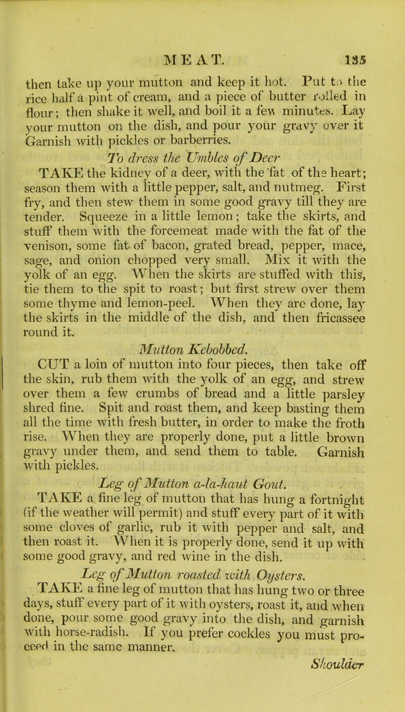 then take up your mutton and keep it hot. Put t;> tiie rice half a pint of cream, and a piece of butter rolled in flour; then shake it well, and boil it a few minutes. Lay your mutton on the dish, and pour your gravy over it Garnish with pickles or barberries. To dress the Umhles of Deer TAKE the kidney of a deer, with the ‘fat of the heart; season them with a little pepper, salt, and nutmeg. First fry, and then stew them in some good gravy till they are tender. Squeeze in a little lemon; take the skirts, and stuff them with the forcemeat made with the fat of the venison, some fat of bacon, grated bread, pepper, mace, sage, and onion chopped very small. Mix it with the yolk of an egg. When the skirts are stuffed with this, tie them to the spit to roast; but first sti'ew over them some thyme and lemon-peel. When they are done, lay the skirts in the middle of the dish, and then fricassee round it. Mutton Kebohhed. CUT a loin of mutton into four pieces, then take off the skin, rub them with the yolk of an egg, and strew' over them a few crumbs of bread and a little parsley shred fine. Spit and roast them, and keep basting them all the time with fresh butter, in order to make the froth rise. When they are properly done, put a little brown gravy under them, and send them to table. Garnish with pickles. Leg of Mutton a-Ia-haut Gout. TAKE a fine leg of mutton that has hung a fortnight (if the w^eather will permit) and stuff every part of it with some cloves of garlic, rub it with pepper and salt, and then roast it. When it is properly done, send it up wuth some good gravy, and red wine in the dish. Leg of Mutton roasted with Oysters. TAKE a fine leg of mutton that has hung tw'o or three days, stuff every part of it with oysters, roast it, and when done, pour some good gravy into the dish, and garnish with horse-radish. If you prefer cockles you must pro- ceed in the same manner. Shoulder