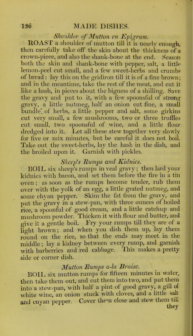 ShouldLT of Mutton en Epigram. ROAST a shoulder of mutton till it is nearly enough, then carefully take off the skin about the thickness of a crown-piece, and also the shank-bone at the end. Season both the skin and shank-bone with pepper, salt, a littk* lemon-peel cut small, and a few sweet-herbs and crumbs of bread : lay this on the gridiron till it is of a fine brown; and in the meantime, take the rest of the meat, and cut it like a hash, in pieces about the bigness of a shilling. Save the gravy and put to it, with a few spoonsful of strong gravy, a little nutmeg, half an onion cut fine, a small bundle' of herbs, a little pepper and salt, some girkins cut very small, a few mushrooms, two or three truffles cut small, two spoonsful of wine, and a little flour dredged into it. I^et all these stew together very slowly for five or mix minutes, but be careful it does not boil Take out the sweet-herbs, lay the hash in the dish, and the broiled upon it. Garnish with pickles. Sheep's Rumps and Kidnies. BOIL six sheep’s rumps in veal gravy; then lard your kidnies with bacon, and set them before the fire in a tin oven ; as soon as the rumps become tender, rub them over with the yolk of an egg, a little grated nutmeg, and some chyan pepper. Skim the flit from the gravy, and put the gravy in a stew-pan, with three ounces of boiled rice, a spoonfiil of good cream, and a little catcliup and mushroom powder. Thicken it with flour and butter, and give it a gentle boil. Fry your rumps till they are of a light brown; and when you dish them up, lay them roiind on the rice, so that the ends may meet in the middle; lay a kidney between every rump, and garnish with barberries and red cabbage. This makes a pretty side or corner dish. Mutton Rumps a-la Braise. BOIL six mutton rumps for fifteen minutes in water, then take them out, and cut tliem into two, and put them into a stew-pan, with half a pint of good gravy, a gill of white wine, an onion stuck with cloves, and a little salt and ciiyan pepper. Cover them close and stew them till they