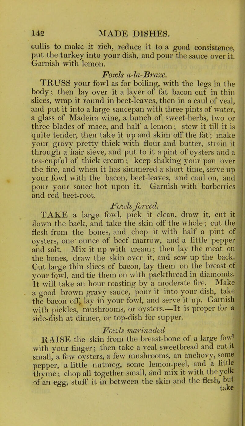 cullis to make it rich,, reduce it to a good consistence, put the turkey into your dish, and pour the sauce over it. Garnish with lemon. Fowls a-la-Braze. TRUSS your fowl as for boiling, with the legs in the body; then lay over it a layer of fat bacon cut in thin slices, wrap it round in beet-leaves, then in a caul of veal, and put it into a large saucepan with three pints of water, a glass of Madeira wine, a bunch of sweet-herbs, two or three blades of mace, and half a lemon; stew it till it is quite tender, then take it up and skim off the fat; make your gravy pretty thick with flour and butter, strain it through a hair sieve, and put to it a pint of oysters and a tea-cupful of thick cream ; keep shaking your pan over the fire, and when it has simmered a short time, serve up your fowl with the bacon, beet-leaves, and caul on, and pour your sauce hot upon it. Garnish with barberries and red beet-root. Fowls forced. TAKE a large fowl, pick it clean, draw it, cut it down the back, and take the skin off the whole; cut the flesh from the bones, and chop it with half a pint of oysters, one' ounce of beef marrow, and a little pepper and salt. Mix it up with cream; then lay the meat on the bones, draw the skin over it, and sew up the back. Cut large thin slices of bacon, lay them on the breast of your fgwl, and tie them on with packthread in diamonds. It will take an hour roasting by a moderate fire. IVIake . a good brown gravy sauce, pour it into your dish, take the bacon off, lay in your fowl, and serve it up. Garnish with pickles, mushrooms, or oysters.—It is proper for a side-dish at dinner, or top-dish for supper. Fowls marinaded RAISE the skin from the breast-bone of a large fo^y’ with your finger; then take a veal sweetbread and cut it small, a few oysters, a few mushrooms, an anchovy, some pepper, a little nutmeg, some lemon-peel, and a little thyme; chop all together small, and mix it with the yolk of an egg, stuff it in between the skin and the flesh, but