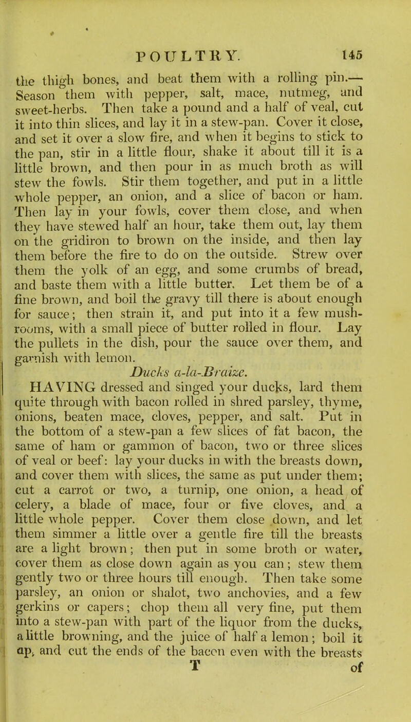 the thigh bones, and beat them with a rolling pin.— Season them with pepper, salt, mace, nutmeg, and sweet-herbs. Tlien take a pound and a half of veal, cut it into thin slices, and lay it in a stew-pan. Cover it close, and set it over a slow fire, and when it begins to stick to the pan, stir in a little flour, shake it about till it is a little brown, and then pour in as much broth as will stew the fowls. Stir them together, and put in a little whole pepper, an onion, and a slice of bacon or ham. Then lay in your fowls, cover them close, and when they have stewed half an hour, take them out, lay them on the gridiron to brown on the inside, and then lay them before the fire to do on the outside. Strew over them the yolk of an egg, and some crumbs of bread, and baste them with a little butter. Let them be of a fine brown, and boil the gravy till there is about enough for sauce; then strain it, and put into it a few mush- rooms, with a small piece of butter rolled in flour. Lay the pullets in the dish, pour the sauce over them, and gai’uish with lemon. Ducks a-la-.Braize. HAV^ING dressed and singed your ducks, lard them 1 quite through with bacon rolled in shred parsley, thyme, I onions, beaten mace, cloves, pepper, and salt. Put in ! the bottom of a stew-pan a few slices of fat bacon, the same of ham or gammon of bacon, two or three slices 1 of veal or beef: lay your ducks in with the breasts down, I and cover them with slices, the same as put under them; j cut a carrot or two, a turnip, one onion, a head of 1 celery, a blade of mace, four or five cloves, and a ! little whole pepper. Cover them close down, and let :: them simmer a little over a gentle fire till the breasts I are a light brown ; then put in some broth or water, ; cover them as close down again as you can ; stew them ' gently two or three hours till enough. Then take some ; parsley, an onion or shalot, two anchovies, and a few ' gerkins or capers; chop them all very fine, put them ; into a stew-pan Avith part of the liquor from the ducks, a little browning, and the juice of half a lemon; boil it i ap^ and cut the ends of the bacon even with the breasts T of