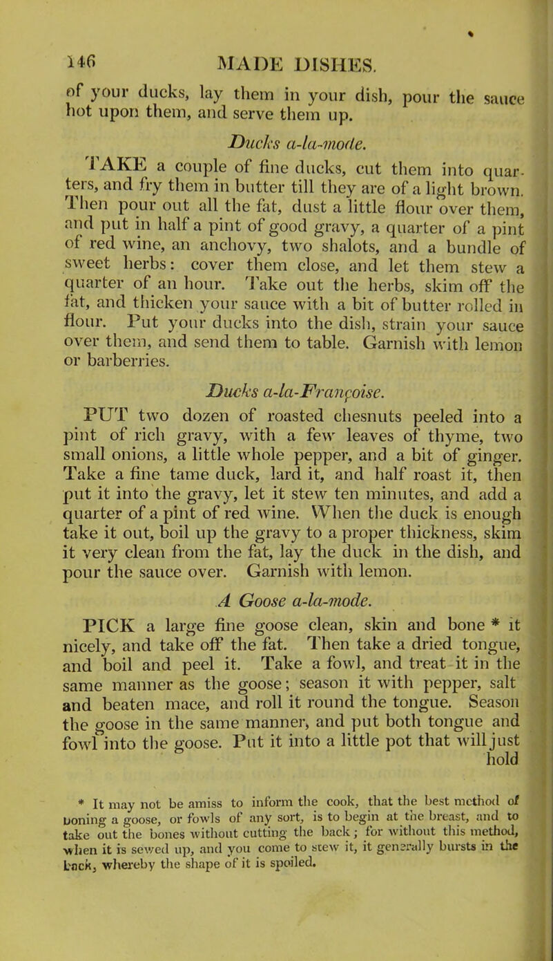 of your ducks, lay them in your dish, pour the sauce hot upon them, and serve them up. Ducks a-la-mode. 1 AKE a couple of fine ducks, cut them into quar- ters, and fry them in butter till they are of a light brown. Then pour out all the fat, dust a little flour over them^ and put in half a pint of good gravy, a quarter of a pint of red wine, an anchovy, two shalots, and a bundle of sweet herbs: cover them close, and let them stew a quarter of an hour. Take out the herbs, skim off the fat, and thicken your sauce with a bit of butter rolled in : flour. Put your ducks into the dish, strain your sauce i over them, and send them to table. Garnish with lemon or barberries. Ducks a-la-Fran^oise. PUT two dozen of roasted chesnuts peeled into a pint of rich gravy, with a few leaves of thyme, two small onions, a little whole pepper, and a bit of ginger, j Take a fine tame duck, lard it, and half roast it, then i put it into the gravy, let it stew ten minutes, and add a \ quarter of a pint of red wine. When the duck is enough 3 take it out, boil up the gravy to a proper thickness, skim ( it very clean from the fat, lay the duck in the dish, and ] pour the sauce over. Garnish with lemon. | A Goose a-la-mode. v PICK a large fine goose clean, skin and bone * it 1 nicely, and take off the fat. Then take a dried tongue, and boil and peel it. Take a fowl, and treat it in the same manner as the goose; season it with pepper, salt and beaten mace, and roll it round the tongue. Season the goose in the same manner, and put both tongue and fovd into the goose. Put it into a little pot that Avill just hold * It may not be amiss to inform the cook, that the best mctiiod of uoning a goose, or fowls of any sort, is to begin at the breast, and to take out the bones without cutting the back; for without tliis method, when it is sev/ed up, and you come to scew it, it generally bursts in the L'nck, whereby the shape of it is spoiled.