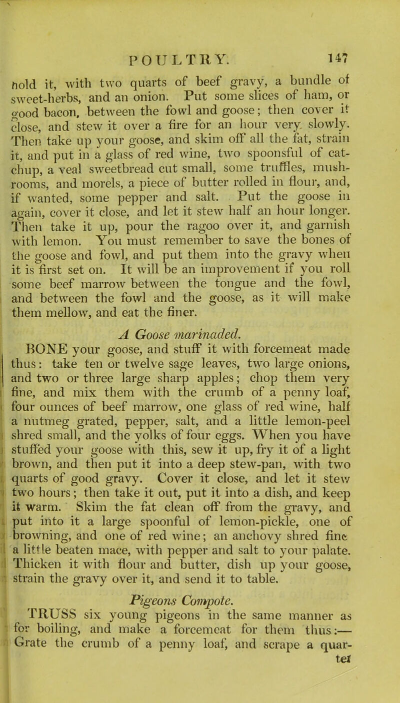 hold it, with two quarts of beef gravy, a bundle of sweet-herbs, and an onion. Put some slices of ham, or good bacon, between the fowl and goose; then cover it close, and stew it over a fire for an iiour very, slowly. Then take up your goose, and skim off all the flit, strain it, and put in a glass of red wine, two spoonsful of cat- chup, a veal sweetbread cut small, some truffles, mush- rooms, and morels, a piece of butter rolled in flour, and, if wanted, some pepper and salt. Put the goose in again, cover it close, and let it stew half an liour longer. Then take it up, pour the ragoo over it, and garnish with lemon. You must remember to save the bones of the goose and fowl, and put them into the gravy when it is first set on. It will be an improvement if you roll some beef marrow between the tongue and the fowl, ! and between the fowl and the goose, as it will make them mellow, and eat the finer. A Goose marinaded. BONE your goose, and stuff it with forcemeat made ; thus: take ten or twelve sage leaves, two large onions, ; and two or three large sharp apples; chop them very I fine, and mix them with the crumb of a penny loaf, < four ounces of beef marrow, one glass of red wine, half a nutmeg grated, pepper, salt, and a little lemon-peel 1 shred small, and the yolks of four eggs. When you have j stuffed your goose with this, sew it up, fry it of a light >• brown, and then put it into a deep stew-pan, with two t quarts of good gravy. Cover it close, and let it stev/ i two hours; then take it out, put it into a dish, and keep it warm. Skim the fat clean off from the gravy, and i put into it a large spoonful of lemon-pickle, one of y browning, and one of red wine; an anchovy shred fine I a little beaten mace, with pepper and salt to your palate, li Thicken it with flour and butter, dish up your goose, 1 strain the gravy over it, and send it to table. Pigeons Compote. TRUSS six young pigeons in the same manner as •: for boiling, and make a forcemeat for them thus:— 1 Grate the crumb of a penny loaf, and scrape a quar- tei