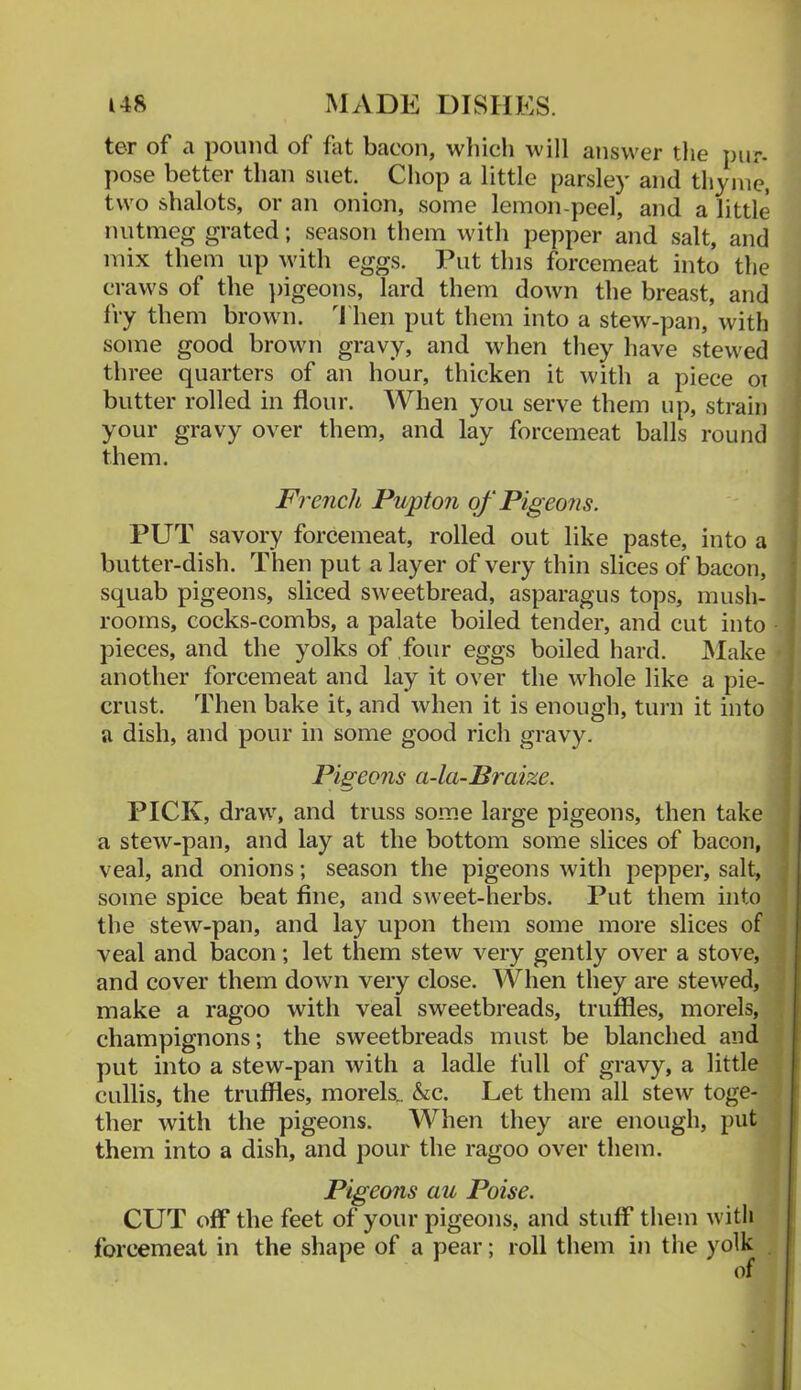 ter of a pound of fat bacon, which will answer the pur- pose better than suet. Chop a little parsley and thyme, two shalots, or an onion, some lemon-peel, and a little nutmeg grated; season tliem with pepper and salt, and mix them up with eggs. Put this forcemeat into the craws of the ])igeons, lard them down the breast, and fry them brown, 'riieri put them into a stew-pan, with some good brown gravy, and when they have stewed i three quarters of an hour, thicken it with a piece ot ' butter rolled in flour. When you serve them up, strain \ your gravy over them, and lay forcemeat balls round j them. I French Pupton of Pigeons. PUT savory forcemeat, rolled out like paste, into a butter-dish. Then put a layer of very thin slices of bacon, squab pigeons, sliced sweetbread, asparagus tops, mush- rooms, cocks-combs, a palate boiled tender, and cut into pieces, and the yolks of four eggs boiled hard. Make ■ another forcemeat and lay it over the whole like a pie- crust. Then bake it, and when it is enough, tui'ii it into a dish, and pour in some good rich gravy. Pisreons a-la-Braize. PICK, draw, and truss some large pigeons, then take a stew-pan, and lay at the bottom some slices of bacon, veal, and onions; season the pigeons with pepper, salt, some spice beat fine, and sweet-herbs. Put them into the stew-pan, and lay upon them some more slices of 5 veal and bacon; let them stew very gently over a stove, { and cover them down very close. When they are stewed, make a ragoo with veal sweetbreads, truffles, morels, ■ champignons; the sweetbreads must be blanched and J put into a stew-pan with a ladle full of gravy, a little cullis, the truffles, morels.. &c. Let them all stew toge- . ther with the pigeons. When they are enough, put them into a dish, and pour the ragoo over them. Pigeons au Poise. CUT off the feet of your pigeons, and stuff them with forcemeat in the shape of a pear; roll them in tlie yolk . ' of '