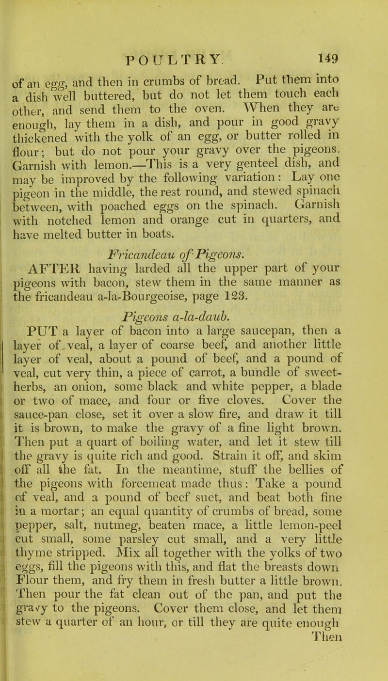 of an egg, and then in crumbs of bread. Put them into a dish well buttered, but do not let them touch each other, and send them to the oven. When they arc enough, lay them in a dish, and pour in good gravy thickened with the yolk of an egg, or butter rolled in flour; but do not pour your gravy over the pigeons. Garnish with lemon.—This is a very genteel dish, and may be improved by the following variation : Lay one pigeon in the middle, the rest round, and stewed spinach between, with poached eggs on the spinach. Garnisli with notched lemon and orange cut in quarters, and have melted butter in boats. Fr icandeau of Pigeons. AFTER having larded all the upper part of your pigeons with bacon, stew them in the same manner as tlie fricandeau a-la-Bourgeoise, page 123. Pigeons a-la-dauh. PUT a layer of bacon into a large saucepan, then a ! layer of, veal, a layer of coarse beef, and another little i layer of veal, about a pound of beef, and a pound of ■ veal, cut very thin, a piece of carrot, a bundle of sweet- ; herbs, an onion, some black and white pepper, a blade [ or two of mace, and four or five cloves. Cover the E sauce-pan close, set it over a slow fire, and draw it till ; it is brown, to make the gravy of a fine light brown. Then put a quart of boiling water, and let it stew till 1 the gravy is quite rich and good. Strain it off, and skim i off all the fat. In the meantime, stuff the bellies of rl the pigeons with forcemeat made thus: Take a pound i of veal, and a pound of beef suet, and beat both fine f in a mortar; an equal quantity of crumbs of bread, some > pepper, salt, nutmeg, beaten mace, a little lemon-peel j cut small, some parsley cut small, and a very little ■ \ thyme stripped. JMix all together with the yolks of two 4 eggs, fill the pigeons with this, and flat the breasts dowrr Flour them, and fry them in fresh butter a little brown, 'fhen pour the fat clean out of the pan, and put the ; gra\^y to the pigeons. Cover them close, and let them stew a quarter of an hour, or till they are quite enough Then