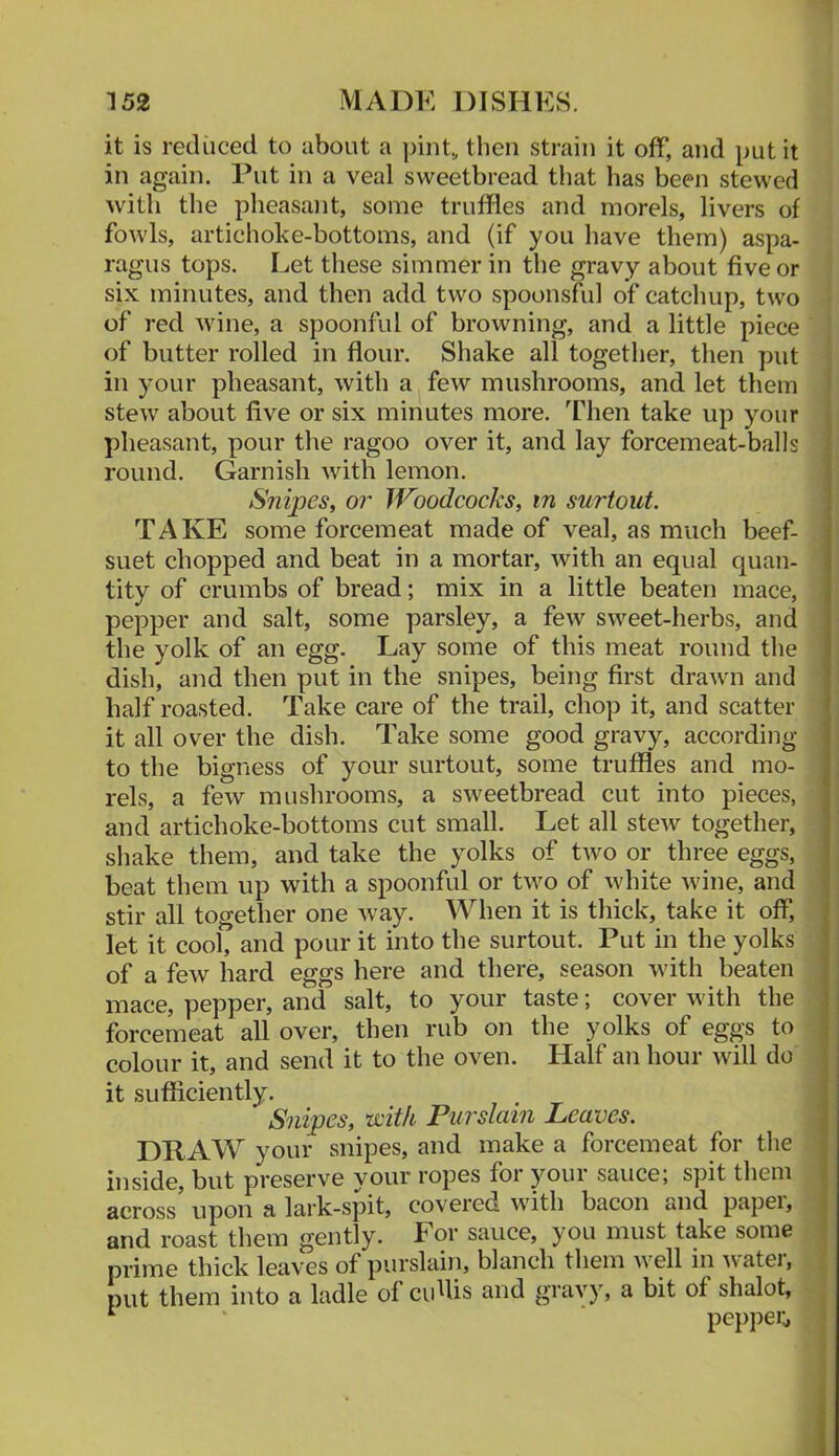 it is reduced to about a ])int, then strain it off, and put it in again. Put in a veal sweetbread that has been stewed with the pheasant, some truffles and morels, livers of fowls, artichoke-bottoms, and (if you have them) aspa- ragus tops. Let these simmer in the gravy about five or six minutes, and then add two spoonsful of catchup, two of red wine, a spoonful of browning, and a little piece of butter rolled in flour. Shake all together, then put in your pheasant, with a few mushrooms, and let them stew about five or six minutes more. Then take up your pheasant, pour the ragoo over it, and lay forcemeat-balls round. Garnish with lemon. Snipes, or Woodcocks, in surtout. TAKE some forcemeat made of veal, as much beef- suet chopped and beat in a mortar, with an equal quan- tity of crumbs of bread; mix in a little beaten mace, pepper and salt, some parsley, a few sweet-herbs, and the yolk of an egg. Lay some of this meat round the dish, and then put in the snipes, being first drawn and half roasted. Take care of the trail, chop it, and scatter it all over the dish. Take some good gravy, according to the bigness of your surtout, some truffles and mo- rels, a few mushrooms, a sweetbread cut into pieces, and artichoke-bottoms cut small. Let all stew together, shake them, and take the yolks of two or three eggs, beat them up with a spoonful or two of white wine, and stir all together one way. When it is thick, take it off, let it cool, and pour it into the surtout. Put in the yolks of a few hard eggs here and there, season with beaten mace, pepper, and salt, to your taste; cover with the forcemeat all over, then rub on the yolks of eggs to colour it, and send it to the oven. Half an hour will do it sufficiently. Snipes, with Purslain Leaves. DRAW your snipes, and make a forcemeat for the inside, but preserve your ropes for jmur sauce; spit them across upon a lark-spit, covered with bacon and papei, and roast them gently. For sauce, you must take some prime thick leaves of purslain, blanch them well m Avater, put them into a ladle of cidlis and gravy, a bit of shalot.