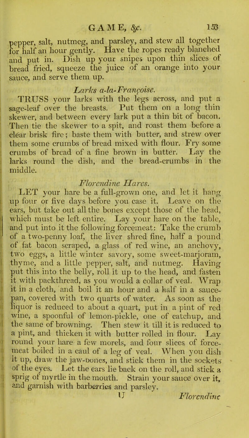 pepper, salt, nutmeg, and parsley, and stew all together for half an hour gently. Have the ropes ready bl^iehed and put in. Dish up your snipes upon thin slices of bread fried, squeeze the juice of an orange into your sauce, and serve them up. Larks a-la-Fran^oise. TRUSS your larks with the legs across, and put a sage-leaf over the breasts. Put them on a long thin skewer, and between every lark put a thin bit of bacon. Then tie the skewer to a spit, and roast them before a clear brisk fire; baste them with butter, and strew over them some crumbs of bread mixed with flour. Fry some crumbs of bread of a fine brown in butter. Lay the larks round the dish, and the bread-crumbs in the middle. Floreiidine Hares. LET your hare be a full-grown one, and let it hang up four or five days before you case it. Leave on the ears, but take out all the bones except those of the head, which must be left entire. Lay your hare on the table, and put into it the following forcemeat: Take the crumb of a two-penny loaf, the liver shred fine, half a pound of fat bacon scraped, a glass of red wine, an anchovy, two eggs, a little winter savory, some sweet-marjoram, thyme, and a little pepper, salt, and nutmeg. Having put this into the belly, roll it up to the head, and fasten it with packthread, as you would a collar of veal. Wrap I it in a cloth, and boil it an hour and a half in a sauce- ' pan, covered with two quarts of water. As soon as the i li(juor is reduced to about a quart, put in a pint of red ; wine, a spoonful of lemon-pickle, one of catchup, and ! the same of browning. Then stew it till it is reduced to a pint, and thicken it with butter rolled in flour. Lay round your liare a few morels, and four slices of force- I meat boiled in a caul of a leg of veal. When you dish I it up, diaw the jaw-Dones, and stick them in the sockets of the eyes. Let the ears lie back on the roll, and stick a sprig of myrtle in the mouth. Strain your sauce over it, and garnish with barberries and parsley. U Florendiftc
