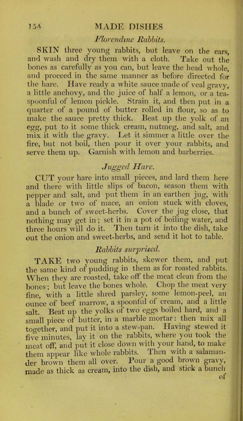 Florcndme Rabbits. SKIN three young rabbits, but leave on the ears, and wasli and dry them with a cloth. Take out the bones as carefully as you can, but leave the head whole, and proceed in the same manner as before directed for the hare. Have ready a white sauce made of veal gravy, a little anchovy, and the juice of half a lemon, or a tea- spoonful of lemon pickle. Strain it, and then put in a quarter of a pound of butter rolled in flour, so as to j make the sauce pretty thick. Beat up the yolk of an egg, put to it some thick cream, nutmeg, and salt, and mix it with the gravy. I-et it simmer a little over the fire, but not boil, then pour it over your rabbits, and serve them up. Garnish with lemon and barberries. Jugged Hare. CUT your hare into small pieces, and lard them here and there with little slips of bacon, season them with pepper and salt, and put them in an earthen jug, with a blade or two of mace, an onion stuck with cloves, and a bunch of sweet-herbs. Cover the jug close, that nothing may get in; set it in a pot of boiling water, and three hours will do it. Then turn it into the dish, take out the onion and sweet-herbs, and send it hot to table. Rabbits surprised. TAKE two young rabbits, skewer them, and put the same kind of pudding in them as for roasted rabbits. When they are roasted, take off the meat clean from the bones; but leave the bones whole. Chop the meat very fine, with a little shred parsley, some lemon-peel, an ounce of beef marrow, a spoonful of cream, and a little salt. Beat up the yolks of two eggs boiled hard, and a small piece of butter, in a marble mortar: then mix all together, and put it into a stew-pan. Having stewed it fi^^ minutes, lay it on the rabbits, where you took the meat off, and put it close down with your hand, to make them appear like whole rabbits. Uien with a salaman- der brown them all over. Pour a good brown gravy, { made as thick as ci'eam, into the dkh, and stick a buncli j ol J