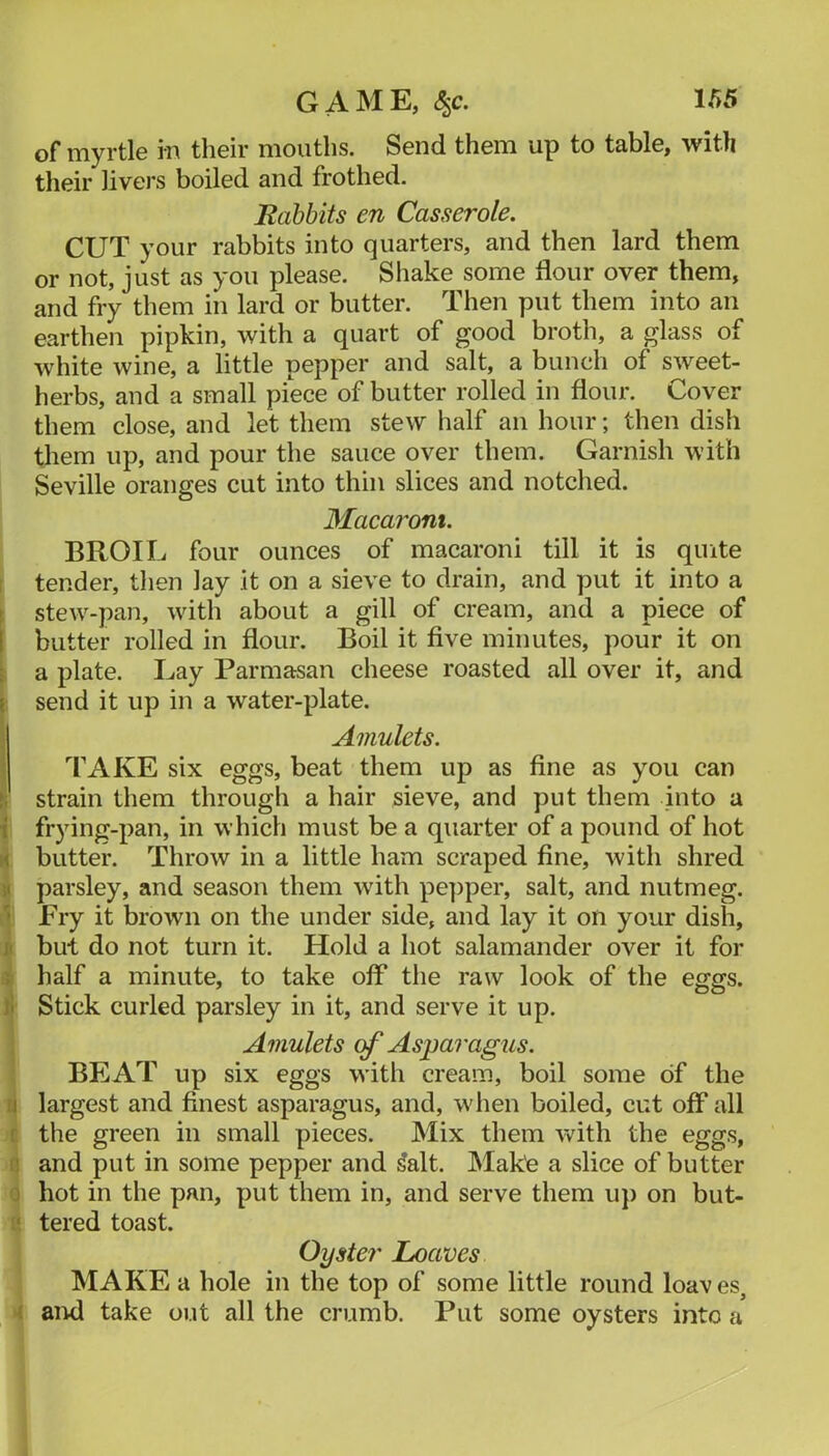 of myrtle in their mouths. Send them up to table, with their livers boiled and frothed. Babbits en Casserole. CUT your rabbits into quarters, and then lard them or not, just as you please. Shake some flour over them, and fry them in lard or butter. Then put them into an earthen pipkin, with a quart of good broth, a glass of white wine, a little pepper and salt, a bunch of sweet- herbs, and a small piece of butter rolled in flour. Cover them close, and let them stew half an hour; then dish them up, and pour the sauce over them. Garnish with Seville oranges cut into thin slices and notched. Macaroni. BROIL four ounces of macaroni till it is quite i tender, then lay it on a sieve to drain, and put it into a ► stew-pan, with about a gill of cream, and a piece of 1 butter rolled in flour. Boil it five minutes, pour it on t a plate. Lay Parmasan cheese roasted all over it, and I send it up in a water-plate. Amulets. TAKE six eggs, beat them up as flne as you can I; strain them through a hair sieve, and put them into a { frying-pan, in which must be a quarter of a pound of hot rt butter. Throw in a little ham scraped fine, with shred V parsley, and season them with pe])per, salt, and nutmeg. '• Fry it brown on the under side, and lay it on your dish, ji but do not turn it. Hold a hot salamander over it for i half a minute, to take off the raw look of the eggs. )1 Stick curled parsley in it, and serve it up. Amulets cf Asparagus. BEAT up six eggs with cream, boil some of the [] largest and finest asparagus, and, when boiled, cut off all r the green in small pieces. Mix them vv^ith the eggs, n and put in some pepper and ^alt. Make a slice of butter 0 hot in the pan, put them in, and serve them up on hut- s', tered toast. Oyster Loaves MAKE a hole in the top of some little round loav es, 1 aiwl take out all the crumb. Put some oysters into a