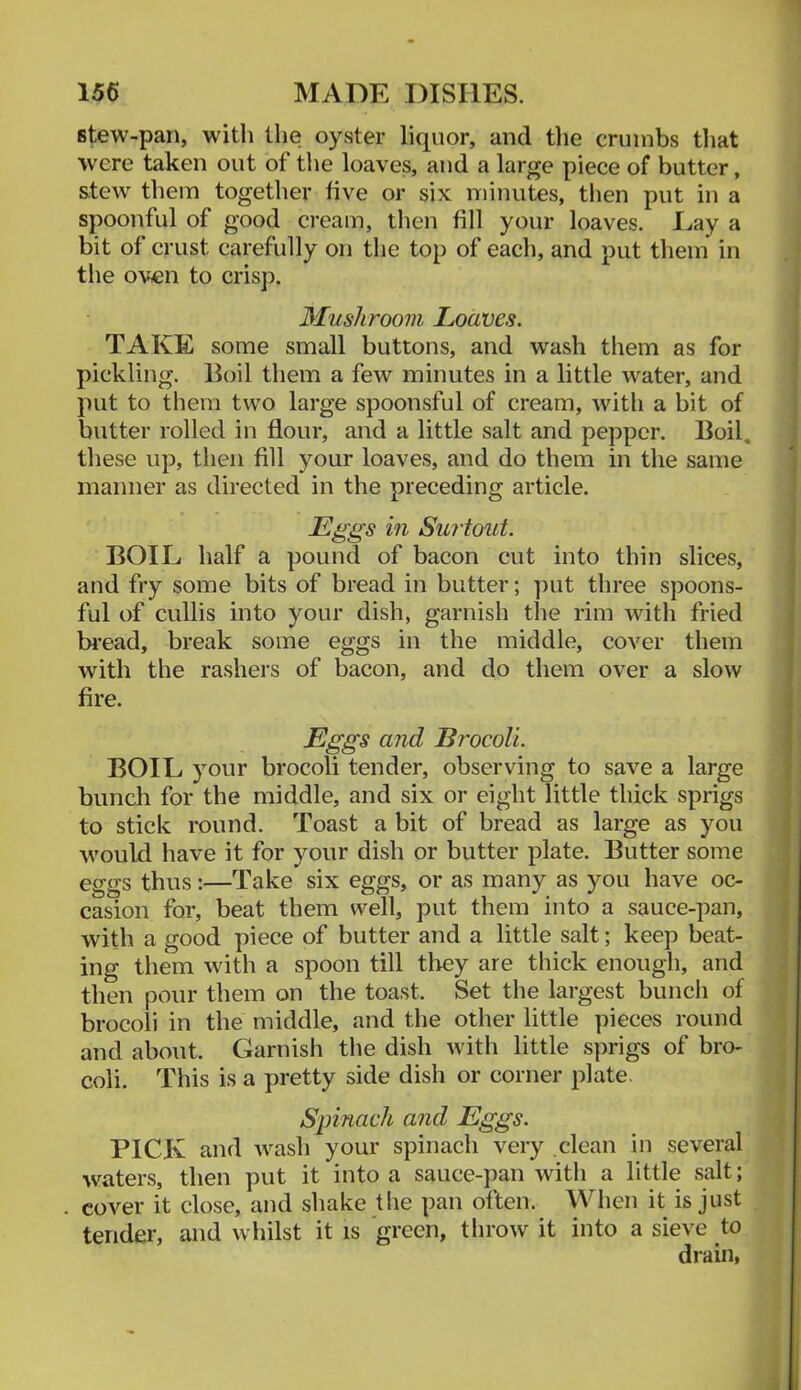 stew-pan, with the oyster liquor, and tlie crumbs that were taken out of the loaves, and a large piece of butter, stew them together five or six minutes, then put in a spoonful of good cream, tlien fill your loaves. Lay a bit of crust carefully on the top of each, and put them in the oven to crisp. Mushroom Loaves. TAKE some small buttons, and wash them as for pickling. Boil them a few minutes in a little water, and put to them two large spoonsful of cream, with a bit of butter rolled in flour, and a little salt and pepper. Boil, these up, then fill your loaves, and do them in the same manner as directed in the preceding article. Eggs in Surtout. BOIL half a pound of bacon cut into thin slices, and fry some bits of bread in butter; put three spoons- ful of cullis into your dish, garnish the rim with fried bread, break some eggs in the middle, cover them with the rashers of bacon, and do them over a slow fire. Eggs and BrocoU. BOIL your brocoli tender, observing to save a large bunch for the middle, and six or eight little thick sprigs to stick round. Toast a bit of bread as large as you would liave it for your dish or butter plate. Butter some eggs thus:—Take six eggs, or as many as you have oc- casion for, beat them well, put them into a sauce-pan, with a good piece of butter and a little salt; keep beat- ing them with a spoon till they are thick enough, and then pour them on the toast. Set the largest bunch of brocoli in the middle, and the other little pieces round and about. Garnish the dish with little s])rigs of bro- coli. This is a pretty side dish or corner plate. Spinach and Eggs. PICK and wash your spinach very clean in several waters, then put it into a sauce-pan with a little salt; cover it close, and shake tlie pan often. When it is just tender, and whilst it is green, throw it into a sieve to drain,