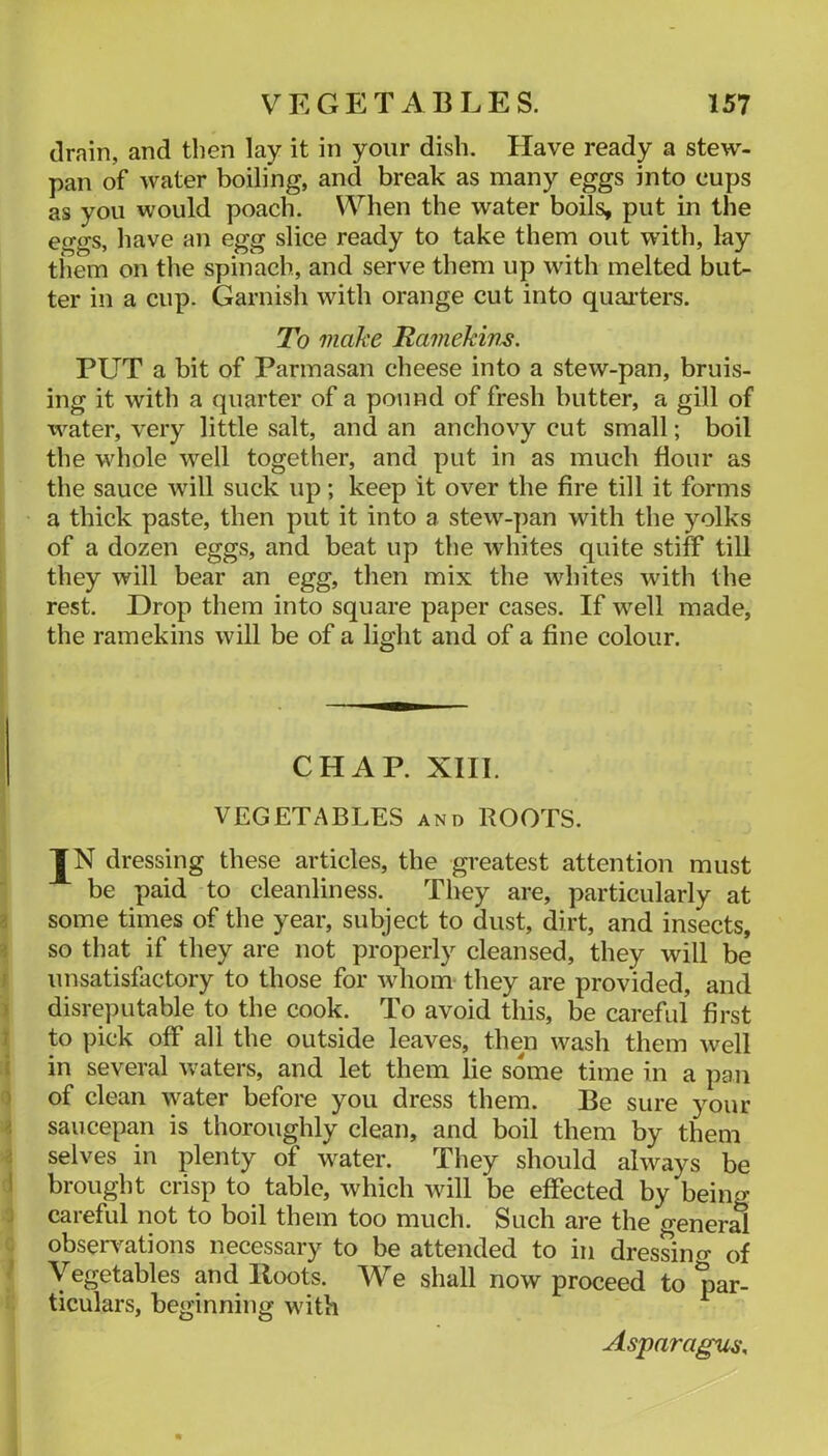 drain, and then lay it in your dish. Have ready a stew- pan of water boiling, and break as many eggs into cups as you would poach. When the water boils, put in the eggs, have an egg slice ready to take them out with, lay them on the spinach, and serve them up with melted but- ter in a cup. Garnish with orange cut into quaiters. To make Tamekim. PUT a bit of Parmasan cheese into a stew-pan, bruis- ing it with a (piarter of a pound of fresh butter, a gill of water, very little salt, and an anchovy cut small; boil the whole well together, and put in as much flour as the sauce will suck up; keep it over the fire till it forms a thick paste, then put it into a stew-pan with the yolks of a dozen eggs, and beat up the whites quite stiff till they will bear an egg, then mix the whites with the rest. Drop them into square paper cases. If well made, the ramekins will be of a light and of a fine colour. CHAP. XIII. VEGETABLES and ROOTS. IN dressing these articles, the greatest attention must be paid to cleanliness. They are, particularly at some times of the year, subject to dust, dirt, and insects, so that if they are not properly cleansed, they will be unsatisfactory to those for whom they are provided, and disreputable to the cook. To avoid this, be careful first to pick off all the outside leaves, then wash them well in several waters, and let them lie some time in a pan of clean water before you dress them. Be sure your saucepan is thoroughly clean, and boil them by them selves in plenty of water. They should always be brought crisp to table, which will be effected by being careful not to boil them too much. Such are the general observ^ations necessary to be attended to in dressincr of Vegetables and Roots. We shall now proceed to par- ticulars, beginning with ^ Asparagus,