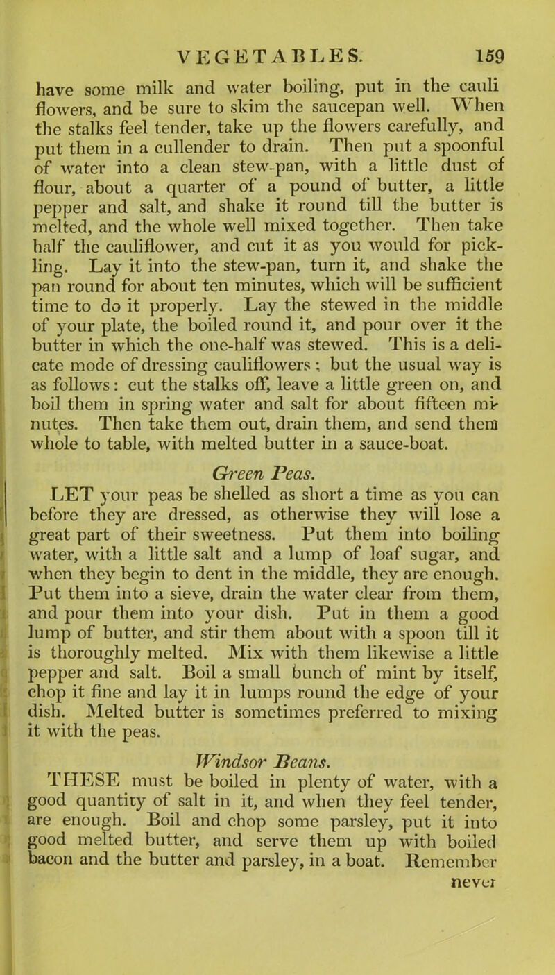 have some milk and water boiling, put in the cauli flowers, and be sure to skim the saucepan well. When the stalks feel tender, take up the flowers carefully, and put them in a cullender to drain. Then put a spoonful of water into a clean stew-pan, with a little dust of flour, about a quarter of a pound of butter, a little pepper and salt, and shake it round till the butter is melted, and the whole well mixed together. Then take half the cauliflower, and cut it as you would for pick- ling. Lay it into the stew-pan, turn it, and shake the pan round for about ten minutes, which will be sufficient time to do it properly. Lay the stewed in the middle of your plate, the boiled round it, and pour over it the butter in which the one-half was stewed. This is a deli- cate mode of dressing cauliflowers ; but the usual way is as follows: cut the stalks off, leave a little green on, and boil them in spring water and salt for about fifteen mk nutes. Then take them out, drain them, and send them whole to table, with melted butter in a sauce-boat. Green Peas. LET 3’our peas be shelled as short a time as you can f before they are dressed, as otherwise they will lose a ^ great part of their sweetness. Put them into boiling / water, with a little salt and a lump of loaf sugar, and I when they begin to dent in the middle, they are enough. 1 Put them into a sieve, drain the water clear from them, i and pour them into your dish. Put in them a good 1 lump of butter, and stir them about with a spoon till it is thoroughly melted. INIix with them likewise a little pepper and salt. Boil a small bunch of mint by itself, : chop it fine and lay it in lumps round the edge of your f dish. Melted butter is sometimes preferred to mixing ) it with the peas. Windsor Beans. THESE must be boiled in plenty of water, with a ’ good quantity of salt in it, and when they feel tender, are enough. Boil and chop some parsley, put it into ; good melted butter, and serve them up with boiled bacon and the butter and parsley, in a boat. Remember never